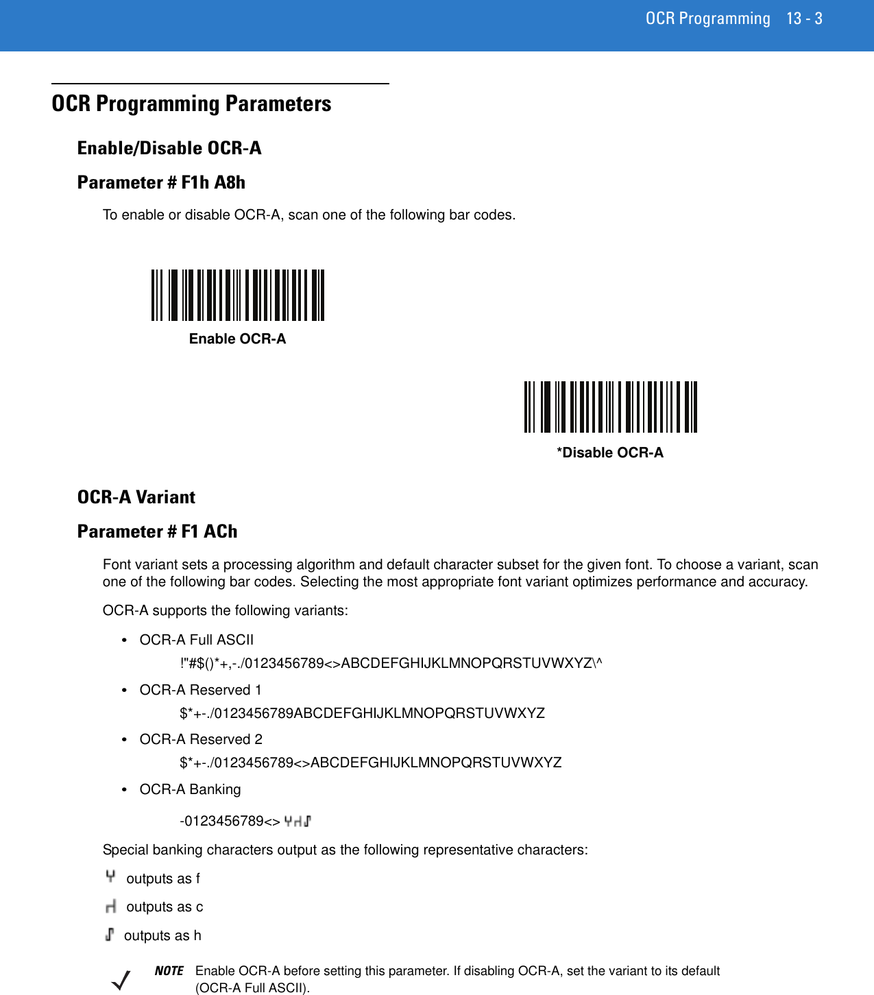 OCR Programming 13 - 3OCR Programming Parameters Enable/Disable OCR-AParameter # F1h A8hTo enable or disable OCR-A, scan one of the following bar codes.OCR-A VariantParameter # F1 AChFont variant sets a processing algorithm and default character subset for the given font. To choose a variant, scan one of the following bar codes. Selecting the most appropriate font variant optimizes performance and accuracy.OCR-A supports the following variants:•OCR-A Full ASCII!&quot;#$()*+,-./0123456789&lt;&gt;ABCDEFGHIJKLMNOPQRSTUVWXYZ\^•OCR-A Reserved 1$*+-./0123456789ABCDEFGHIJKLMNOPQRSTUVWXYZ•OCR-A Reserved 2$*+-./0123456789&lt;&gt;ABCDEFGHIJKLMNOPQRSTUVWXYZ•OCR-A Banking-0123456789&lt;&gt;Special banking characters output as the following representative characters: outputs as f outputs as c outputs as hEnable OCR-A*Disable OCR-ANOTE Enable OCR-A before setting this parameter. If disabling OCR-A, set the variant to its default (OCR-A Full ASCII).