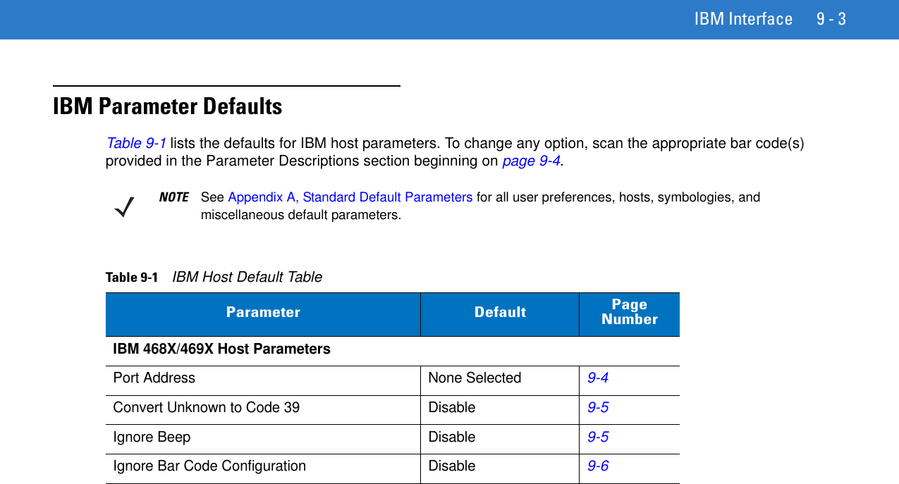 IBM Interface 9 - 3IBM Parameter DefaultsTable 9-1 lists the defaults for IBM host parameters. To change any option, scan the appropriate bar code(s) provided in the Parameter Descriptions section beginning on page 9-4.NOTE See Appendix A, Standard Default Parameters for all user preferences, hosts, symbologies, and miscellaneous default parameters.Table 9-1    IBM Host Default TableParameter Default Page NumberIBM 468X/469X Host ParametersPort Address None Selected9-4Convert Unknown to Code 39 Disable9-5Ignore Beep Disable9-5Ignore Bar Code Configuration Disable9-6