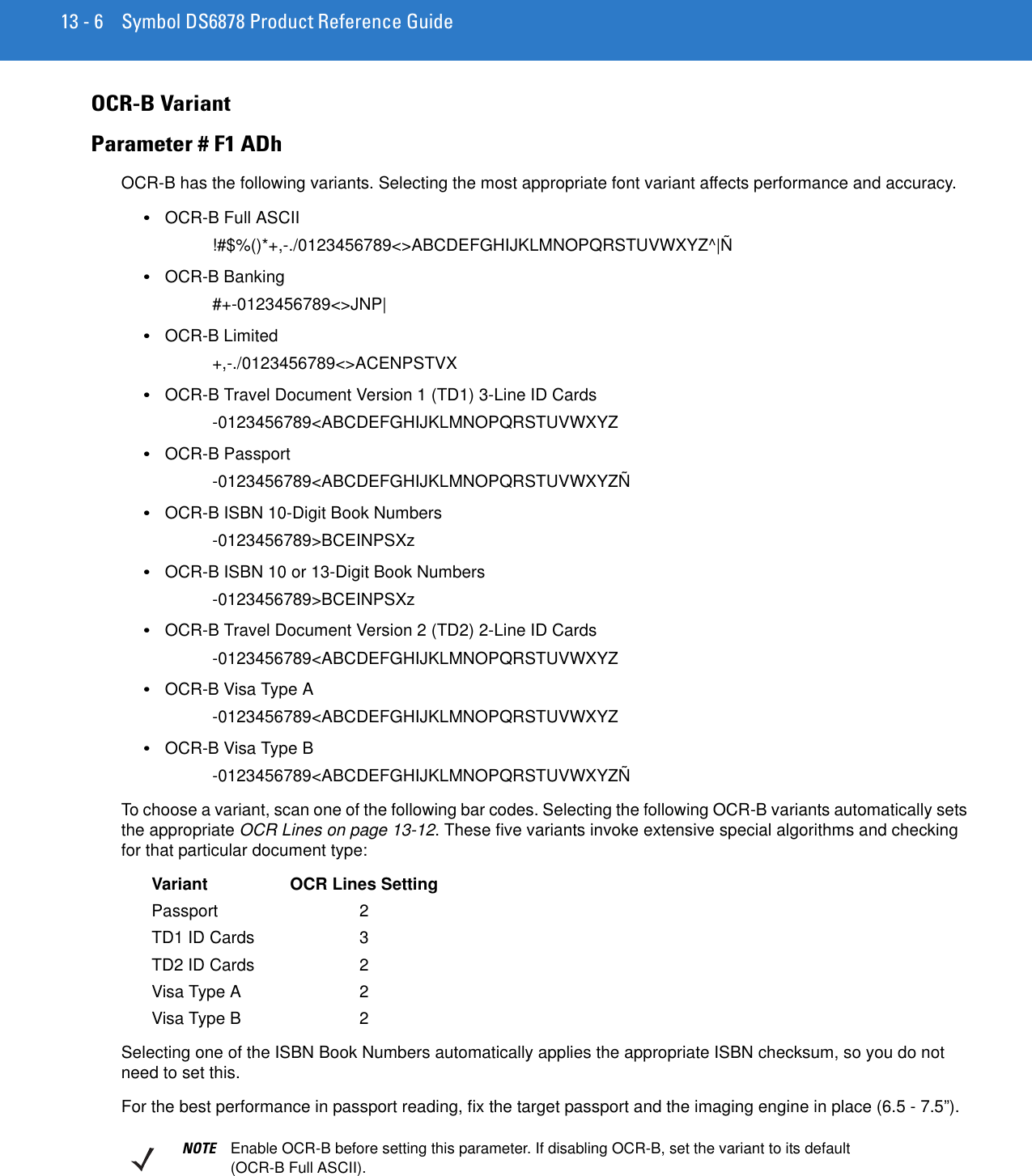 13 - 6 Symbol DS6878 Product Reference GuideOCR-B VariantParameter # F1 ADhOCR-B has the following variants. Selecting the most appropriate font variant affects performance and accuracy.•OCR-B Full ASCII!#$%()*+,-./0123456789&lt;&gt;ABCDEFGHIJKLMNOPQRSTUVWXYZ^|Ñ•OCR-B Banking#+-0123456789&lt;&gt;JNP|•OCR-B Limited+,-./0123456789&lt;&gt;ACENPSTVX•OCR-B Travel Document Version 1 (TD1) 3-Line ID Cards-0123456789&lt;ABCDEFGHIJKLMNOPQRSTUVWXYZ•OCR-B Passport-0123456789&lt;ABCDEFGHIJKLMNOPQRSTUVWXYZÑ•OCR-B ISBN 10-Digit Book Numbers-0123456789&gt;BCEINPSXz•OCR-B ISBN 10 or 13-Digit Book Numbers-0123456789&gt;BCEINPSXz•OCR-B Travel Document Version 2 (TD2) 2-Line ID Cards-0123456789&lt;ABCDEFGHIJKLMNOPQRSTUVWXYZ•OCR-B Visa Type A-0123456789&lt;ABCDEFGHIJKLMNOPQRSTUVWXYZ•OCR-B Visa Type B-0123456789&lt;ABCDEFGHIJKLMNOPQRSTUVWXYZÑTo choose a variant, scan one of the following bar codes. Selecting the following OCR-B variants automatically sets the appropriate OCR Lines on page 13-12. These five variants invoke extensive special algorithms and checking for that particular document type:Variant OCR Lines SettingPassport 2TD1 ID Cards 3TD2 ID Cards 2Visa Type A 2Visa Type B 2Selecting one of the ISBN Book Numbers automatically applies the appropriate ISBN checksum, so you do not need to set this.For the best performance in passport reading, fix the target passport and the imaging engine in place (6.5 - 7.5”).NOTE Enable OCR-B before setting this parameter. If disabling OCR-B, set the variant to its default (OCR-B Full ASCII).