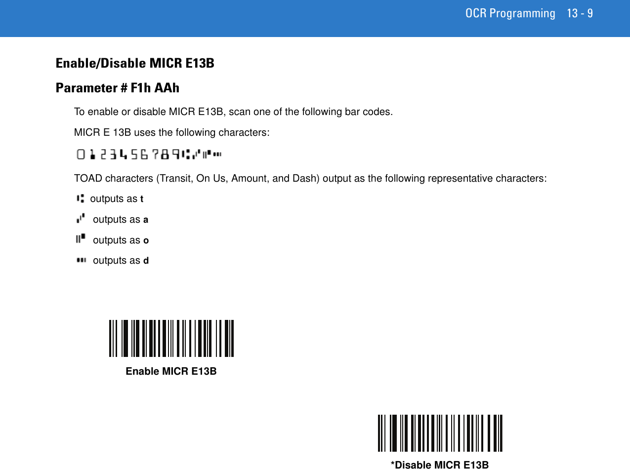 OCR Programming 13 - 9Enable/Disable MICR E13BParameter # F1h AAhTo enable or disable MICR E13B, scan one of the following bar codes.MICR E 13B uses the following characters: TOAD characters (Transit, On Us, Amount, and Dash) output as the following representative characters:outputs as t outputs as a outputs as o outputs as dEnable MICR E13B*Disable MICR E13B