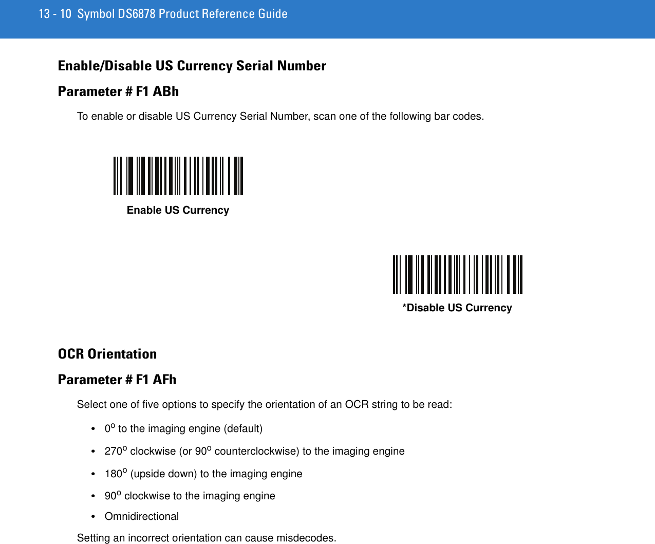13 - 10 Symbol DS6878 Product Reference GuideEnable/Disable US Currency Serial NumberParameter # F1 ABhTo enable or disable US Currency Serial Number, scan one of the following bar codes.OCR OrientationParameter # F1 AFhSelect one of five options to specify the orientation of an OCR string to be read:•0o to the imaging engine (default)•270o clockwise (or 90o counterclockwise) to the imaging engine•180o (upside down) to the imaging engine•90o clockwise to the imaging engine•OmnidirectionalSetting an incorrect orientation can cause misdecodes.Enable US Currency*Disable US Currency