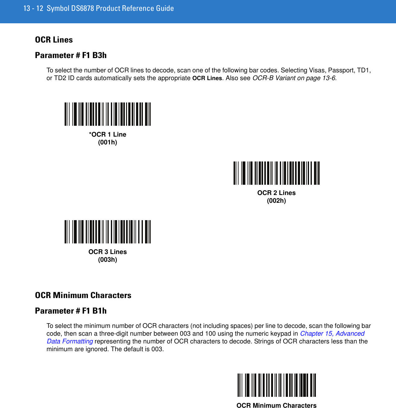 13 - 12 Symbol DS6878 Product Reference GuideOCR LinesParameter # F1 B3hTo select the number of OCR lines to decode, scan one of the following bar codes. Selecting Visas, Passport, TD1, or TD2 ID cards automatically sets the appropriate OCR Lines. Also see OCR-B Variant on page 13-6.OCR Minimum CharactersParameter # F1 B1hTo select the minimum number of OCR characters (not including spaces) per line to decode, scan the following bar code, then scan a three-digit number between 003 and 100 using the numeric keypad in Chapter 15, Advanced Data Formatting representing the number of OCR characters to decode. Strings of OCR characters less than the minimum are ignored. The default is 003.*OCR 1 Line(001h)OCR 2 Lines(002h)OCR 3 Lines(003h)OCR Minimum Characters