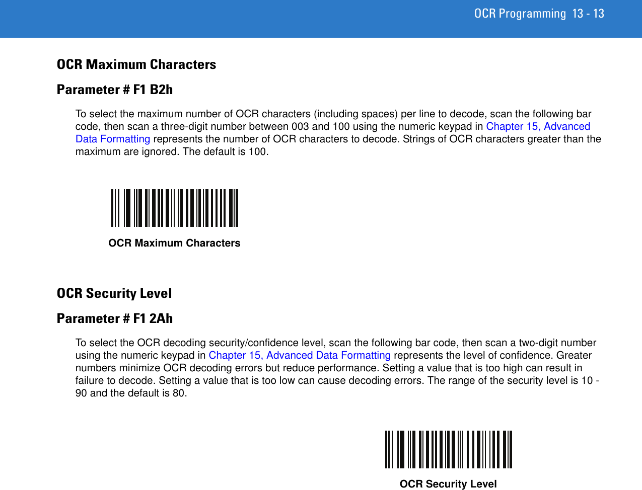 OCR Programming 13 - 13OCR Maximum CharactersParameter # F1 B2hTo select the maximum number of OCR characters (including spaces) per line to decode, scan the following bar code, then scan a three-digit number between 003 and 100 using the numeric keypad in Chapter 15, Advanced Data Formatting represents the number of OCR characters to decode. Strings of OCR characters greater than the maximum are ignored. The default is 100.OCR Security LevelParameter # F1 2AhTo select the OCR decoding security/confidence level, scan the following bar code, then scan a two-digit number using the numeric keypad in Chapter 15, Advanced Data Formatting represents the level of confidence. Greater numbers minimize OCR decoding errors but reduce performance. Setting a value that is too high can result in failure to decode. Setting a value that is too low can cause decoding errors. The range of the security level is 10 - 90 and the default is 80.OCR Maximum CharactersOCR Security Level