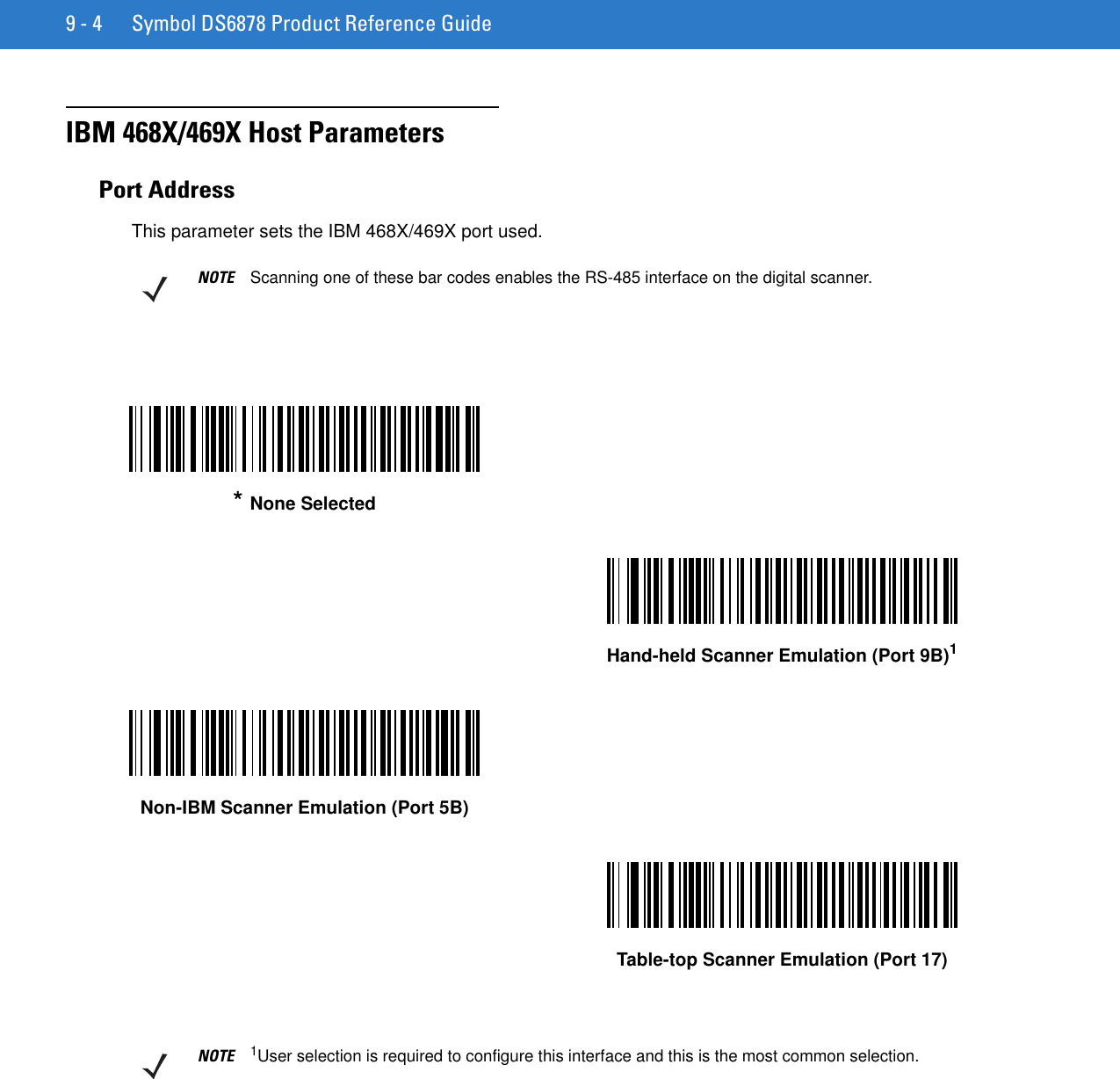 9 - 4 Symbol DS6878 Product Reference GuideIBM 468X/469X Host ParametersPort AddressThis parameter sets the IBM 468X/469X port used.NOTE Scanning one of these bar codes enables the RS-485 interface on the digital scanner.* None SelectedHand-held Scanner Emulation (Port 9B)1Non-IBM Scanner Emulation (Port 5B)Table-top Scanner Emulation (Port 17)NOTE 1User selection is required to configure this interface and this is the most common selection.