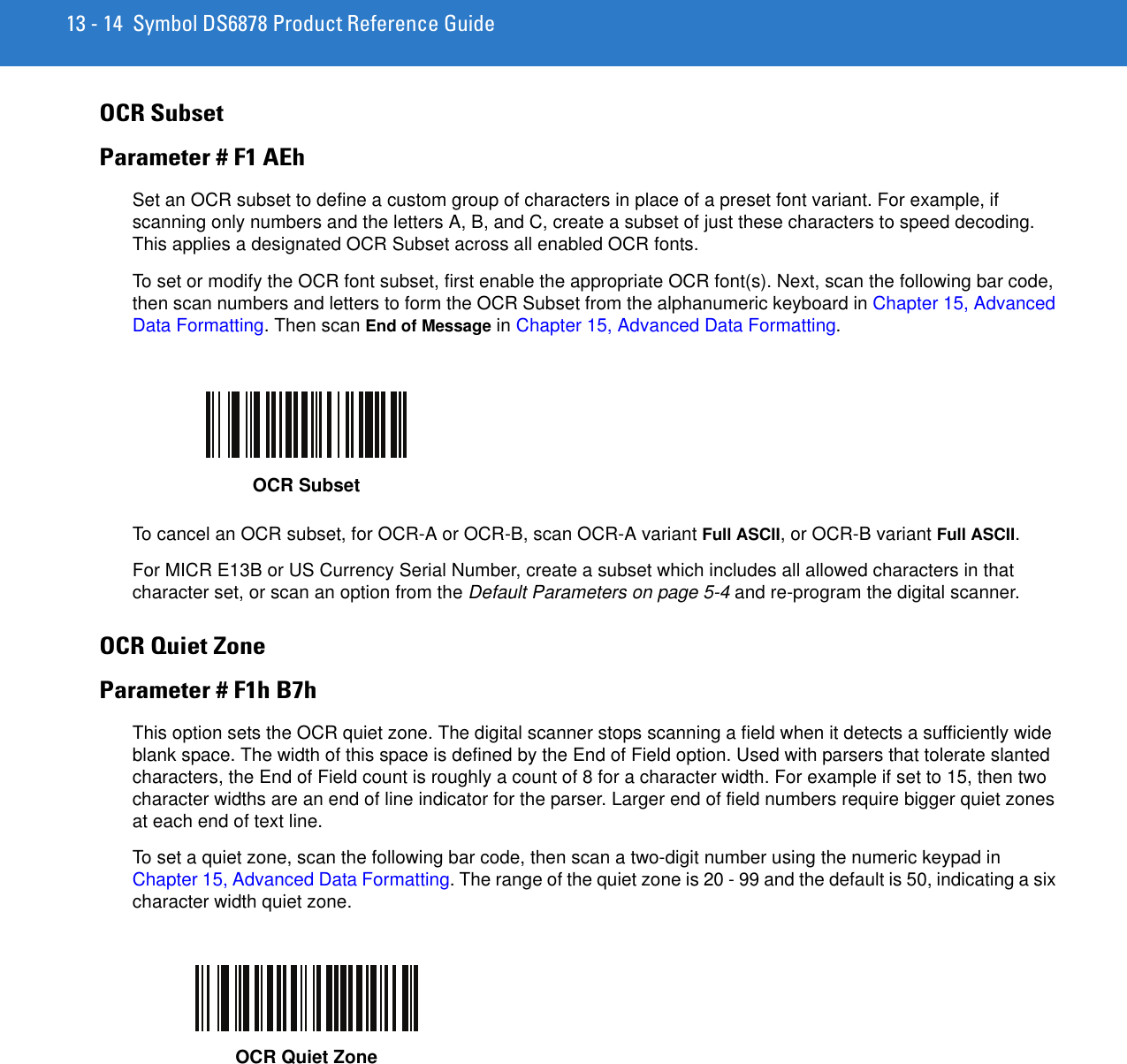 13 - 14 Symbol DS6878 Product Reference GuideOCR SubsetParameter # F1 AEhSet an OCR subset to define a custom group of characters in place of a preset font variant. For example, if scanning only numbers and the letters A, B, and C, create a subset of just these characters to speed decoding. This applies a designated OCR Subset across all enabled OCR fonts. To set or modify the OCR font subset, first enable the appropriate OCR font(s). Next, scan the following bar code, then scan numbers and letters to form the OCR Subset from the alphanumeric keyboard in Chapter 15, Advanced Data Formatting. Then scan End of Message in Chapter 15, Advanced Data Formatting. To cancel an OCR subset, for OCR-A or OCR-B, scan OCR-A variant Full ASCII, or OCR-B variant Full ASCII.For MICR E13B or US Currency Serial Number, create a subset which includes all allowed characters in that character set, or scan an option from the Default Parameters on page 5-4 and re-program the digital scanner.OCR Quiet ZoneParameter # F1h B7hThis option sets the OCR quiet zone. The digital scanner stops scanning a field when it detects a sufficiently wide blank space. The width of this space is defined by the End of Field option. Used with parsers that tolerate slanted characters, the End of Field count is roughly a count of 8 for a character width. For example if set to 15, then two character widths are an end of line indicator for the parser. Larger end of field numbers require bigger quiet zones at each end of text line.To set a quiet zone, scan the following bar code, then scan a two-digit number using the numeric keypad in Chapter 15, Advanced Data Formatting. The range of the quiet zone is 20 - 99 and the default is 50, indicating a six character width quiet zone.OCR SubsetOCR Quiet Zone