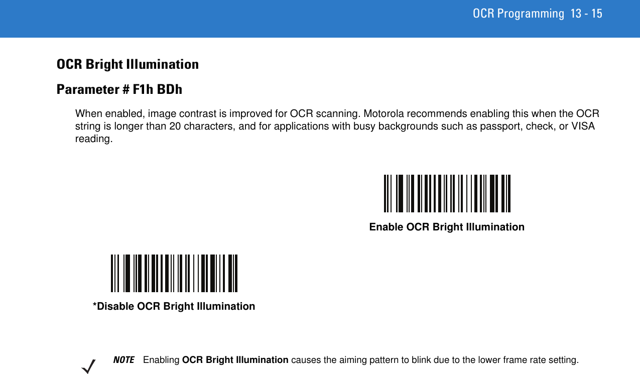 OCR Programming 13 - 15OCR Bright IlluminationParameter # F1h BDhWhen enabled, image contrast is improved for OCR scanning. Motorola recommends enabling this when the OCR string is longer than 20 characters, and for applications with busy backgrounds such as passport, check, or VISA reading.Enable OCR Bright Illumination*Disable OCR Bright IlluminationNOTE Enabling OCR Bright Illumination causes the aiming pattern to blink due to the lower frame rate setting.
