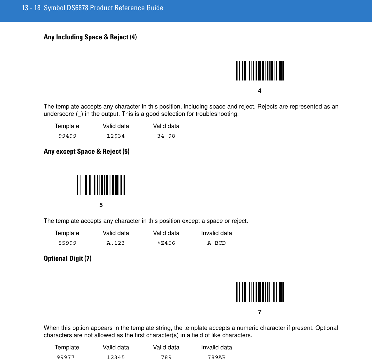 13 - 18 Symbol DS6878 Product Reference GuideAny Including Space &amp; Reject (4) The template accepts any character in this position, including space and reject. Rejects are represented as an underscore (_) in the output. This is a good selection for troubleshooting. Template Valid data Valid data 99499 12$34 34_98 Any except Space &amp; Reject (5) The template accepts any character in this position except a space or reject. Template Valid data Valid data Invalid data 55999 A.123 *Z456 A BCDOptional Digit (7) When this option appears in the template string, the template accepts a numeric character if present. Optional characters are not allowed as the first character(s) in a field of like characters.Template Valid data Valid data Invalid data99977 12345 789 789AB457