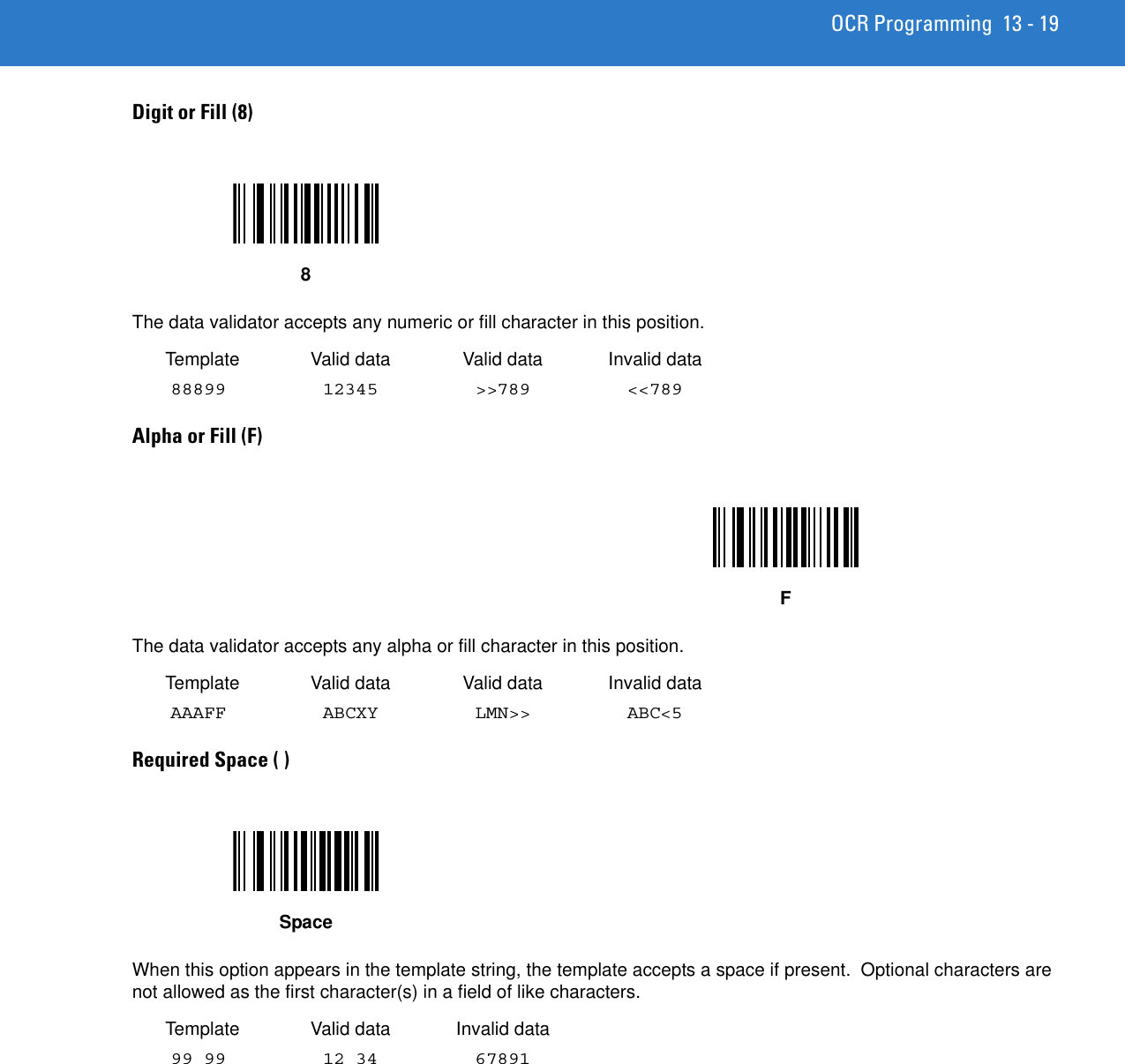 OCR Programming 13 - 19Digit or Fill (8) The data validator accepts any numeric or fill character in this position. Template Valid data Valid data Invalid data88899 12345 &gt;&gt;789 &lt;&lt;789Alpha or Fill (F) The data validator accepts any alpha or fill character in this position. Template Valid data Valid data Invalid dataAAAFF ABCXY LMN&gt;&gt; ABC&lt;5Required Space ( ) When this option appears in the template string, the template accepts a space if present.  Optional characters are not allowed as the first character(s) in a field of like characters. Template Valid data Invalid data99 99 12 34 67891 8FSpace
