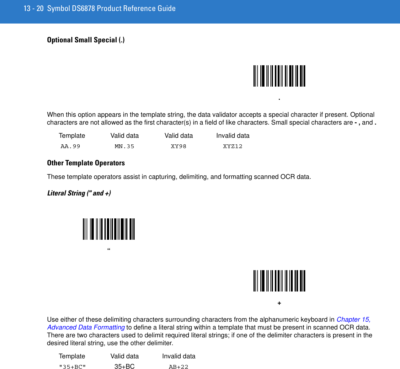 13 - 20 Symbol DS6878 Product Reference GuideOptional Small Special (.) When this option appears in the template string, the data validator accepts a special character if present. Optional characters are not allowed as the first character(s) in a field of like characters. Small special characters are - , and .Template Valid data Valid data Invalid dataAA.99 MN.35 XY98 XYZ12Other Template Operators These template operators assist in capturing, delimiting, and formatting scanned OCR data.  Literal String (&quot; and +)Use either of these delimiting characters surrounding characters from the alphanumeric keyboard in Chapter 15, Advanced Data Formatting to define a literal string within a template that must be present in scanned OCR data. There are two characters used to delimit required literal strings; if one of the delimiter characters is present in the desired literal string, use the other delimiter. Template Valid data Invalid data&quot;35+BC&quot;  35+BC AB+22.“+