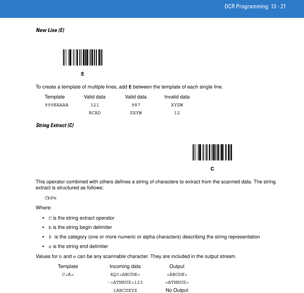 OCR Programming 13 - 21New Line (E)To create a template of multiple lines, add E between the template of each single line. Template Valid data Valid data Invalid data999EAAAA 321 987 XYZWBCAD ZXYW 12String Extract (C) This operator combined with others defines a string of characters to extract from the scanned data. The string extract is structured as follows:CbPeWhere:•C is the string extract operator•b is the string begin delimiter•P is the category (one or more numeric or alpha characters) describing the string representation•e is the string end delimiterValues for b and e can be any scannable character. They are included in the output stream. Template Incoming data OutputC&gt;A&gt; XQ3&gt;ABCDE&gt; &gt;ABCDE&gt;-&gt;ATHRUZ&gt;123 &gt;ATHRUZ&gt;1ABCZXYZ No OutputEC