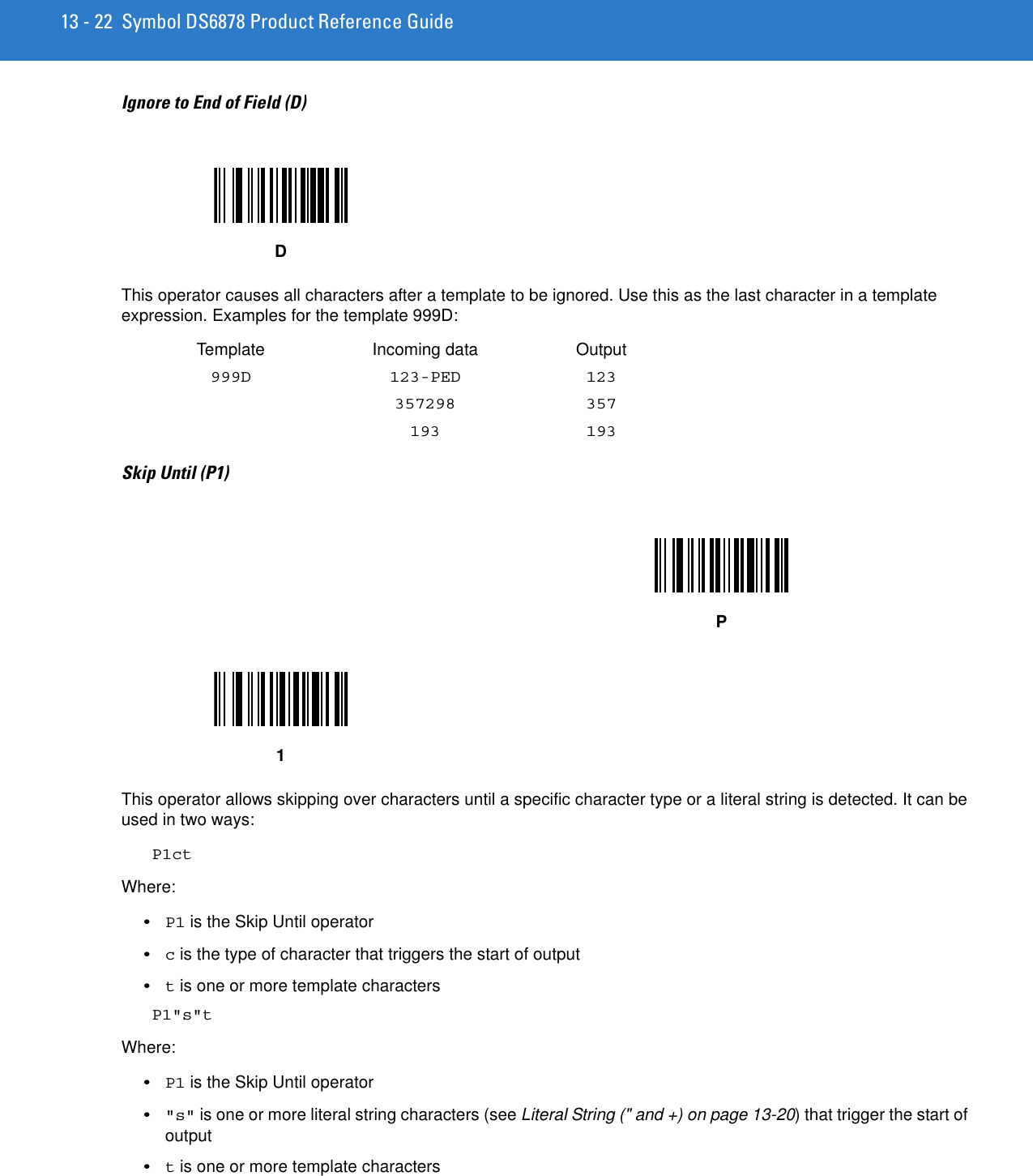 13 - 22 Symbol DS6878 Product Reference GuideIgnore to End of Field (D)This operator causes all characters after a template to be ignored. Use this as the last character in a template expression. Examples for the template 999D:Template Incoming data Output999D 123-PED 123357298 357193 193Skip Until (P1)This operator allows skipping over characters until a specific character type or a literal string is detected. It can be used in two ways:P1ctWhere:•P1 is the Skip Until operator•c is the type of character that triggers the start of output•t is one or more template charactersP1&quot;s&quot;tWhere:•P1 is the Skip Until operator•&quot;s&quot; is one or more literal string characters (see Literal String (&quot; and +) on page 13-20) that trigger the start of output•t is one or more template charactersDP1