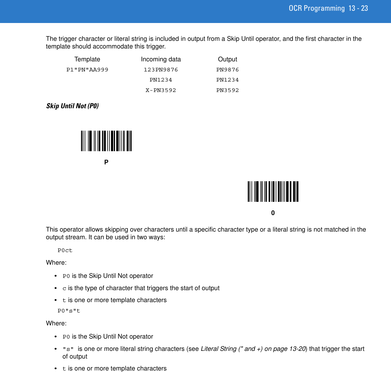 OCR Programming 13 - 23The trigger character or literal string is included in output from a Skip Until operator, and the first character in the template should accommodate this trigger. Template Incoming data OutputP1&quot;PN&quot;AA999 123PN9876 PN9876PN1234 PN1234X-PN3592 PN3592Skip Until Not (P0)This operator allows skipping over characters until a specific character type or a literal string is not matched in the output stream. It can be used in two ways:P0ctWhere:•P0 is the Skip Until Not operator•c is the type of character that triggers the start of output•t is one or more template charactersP0&quot;s&quot;tWhere:•P0 is the Skip Until Not operator•&quot;s&quot; is one or more literal string characters (see Literal String (&quot; and +) on page 13-20) that trigger the start of output•t is one or more template charactersP0