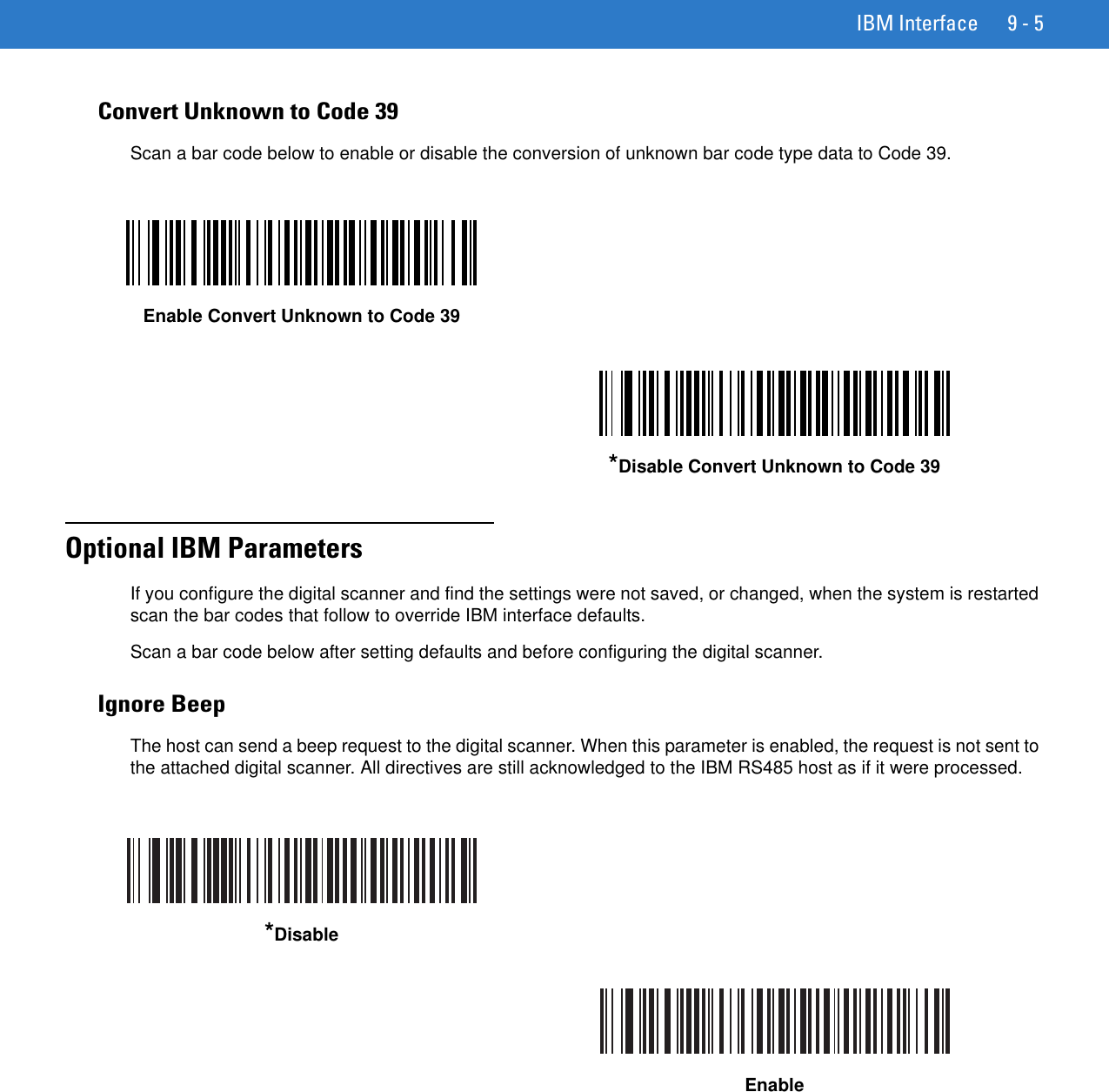 IBM Interface 9 - 5Convert Unknown to Code 39Scan a bar code below to enable or disable the conversion of unknown bar code type data to Code 39.Optional IBM ParametersIf you configure the digital scanner and find the settings were not saved, or changed, when the system is restarted scan the bar codes that follow to override IBM interface defaults.Scan a bar code below after setting defaults and before configuring the digital scanner.Ignore BeepThe host can send a beep request to the digital scanner. When this parameter is enabled, the request is not sent to the attached digital scanner. All directives are still acknowledged to the IBM RS485 host as if it were processed.Enable Convert Unknown to Code 39*Disable Convert Unknown to Code 39*DisableEnable