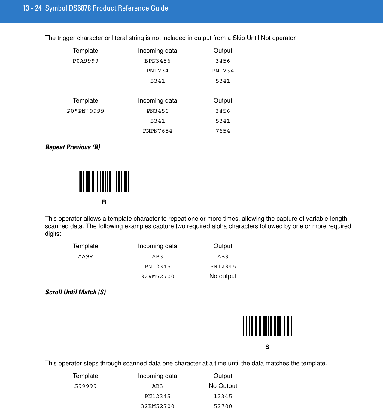 13 - 24 Symbol DS6878 Product Reference GuideThe trigger character or literal string is not included in output from a Skip Until Not operator. Template Incoming data OutputP0A9999 BPN3456 3456PN1234 PN12345341 5341Template Incoming data OutputP0&quot;PN&quot;9999 PN3456 34565341 5341PNPN7654 7654Repeat Previous (R)This operator allows a template character to repeat one or more times, allowing the capture of variable-length scanned data. The following examples capture two required alpha characters followed by one or more required digits:Template Incoming data OutputAA9R AB3 AB3PN12345 PN1234532RM52700 No outputScroll Until Match (S)This operator steps through scanned data one character at a time until the data matches the template. Template Incoming data OutputS99999 AB3 No OutputPN12345 1234532RM52700 52700RS