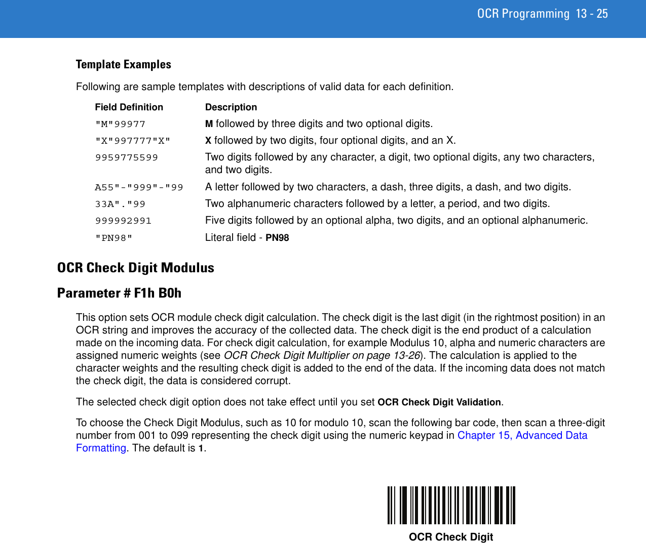 OCR Programming 13 - 25Template ExamplesFollowing are sample templates with descriptions of valid data for each definition.Field Definition  Description&quot;M&quot;99977  M followed by three digits and two optional digits.&quot;X&quot;997777&quot;X&quot; X followed by two digits, four optional digits, and an X.9959775599  Two digits followed by any character, a digit, two optional digits, any two characters, and two digits.A55&quot;-&quot;999&quot;-&quot;99  A letter followed by two characters, a dash, three digits, a dash, and two digits.33A&quot;.&quot;99  Two alphanumeric characters followed by a letter, a period, and two digits.999992991 Five digits followed by an optional alpha, two digits, and an optional alphanumeric.&quot;PN98&quot;  Literal field - PN98OCR Check Digit ModulusParameter # F1h B0hThis option sets OCR module check digit calculation. The check digit is the last digit (in the rightmost position) in an OCR string and improves the accuracy of the collected data. The check digit is the end product of a calculation made on the incoming data. For check digit calculation, for example Modulus 10, alpha and numeric characters are assigned numeric weights (see OCR Check Digit Multiplier on page 13-26). The calculation is applied to the character weights and the resulting check digit is added to the end of the data. If the incoming data does not match the check digit, the data is considered corrupt.The selected check digit option does not take effect until you set OCR Check Digit Validation.To choose the Check Digit Modulus, such as 10 for modulo 10, scan the following bar code, then scan a three-digit number from 001 to 099 representing the check digit using the numeric keypad in Chapter 15, Advanced Data Formatting. The default is 1.OCR Check Digit