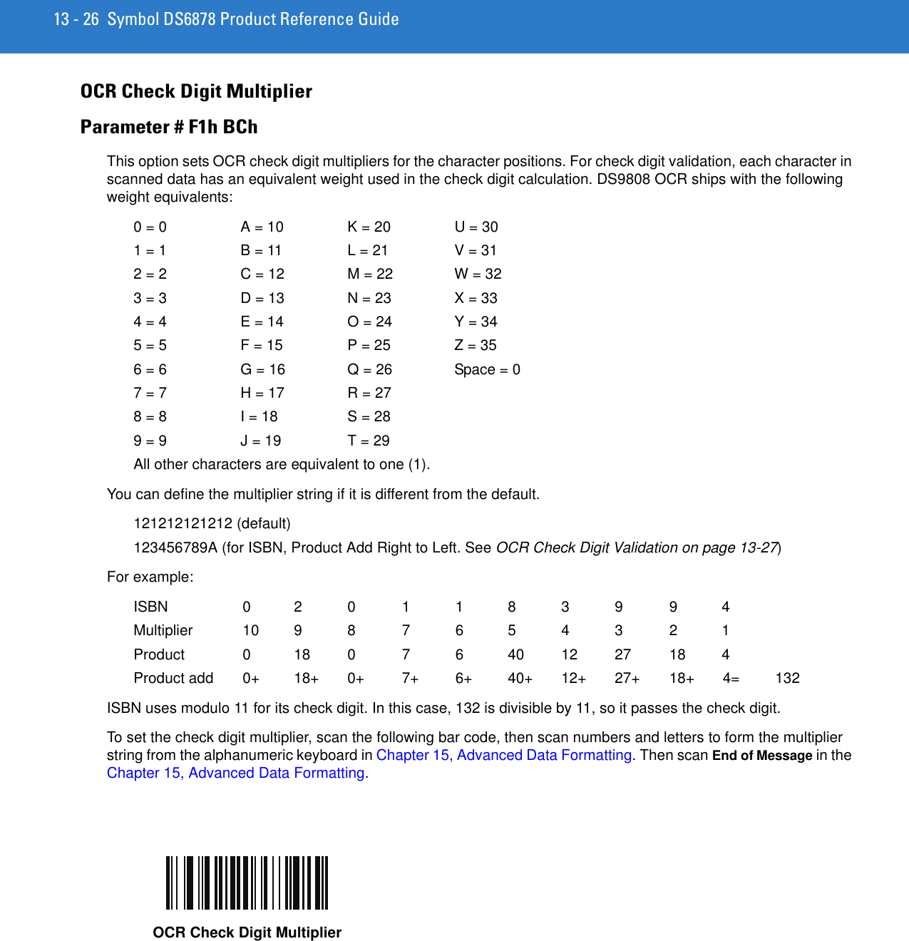 13 - 26 Symbol DS6878 Product Reference GuideOCR Check Digit MultiplierParameter # F1h BChThis option sets OCR check digit multipliers for the character positions. For check digit validation, each character in scanned data has an equivalent weight used in the check digit calculation. DS9808 OCR ships with the following weight equivalents:0 = 0  A = 10  K = 20  U = 301 = 1  B = 11  L = 21  V = 312 = 2  C = 12  M = 22  W = 323 = 3  D = 13  N = 23  X = 334 = 4  E = 14  O = 24  Y = 345 = 5  F = 15  P = 25  Z = 356 = 6  G = 16 Q = 26  Space = 07 = 7  H = 17 R = 278 = 8  I = 18  S = 289 = 9  J = 19  T = 29All other characters are equivalent to one (1).You can define the multiplier string if it is different from the default.121212121212 (default)123456789A (for ISBN, Product Add Right to Left. See OCR Check Digit Validation on page 13-27)For example:ISBN  0 2 0 1 1 8 3 9 9 4Multiplier  10 9 8 7 6 5 4 3 2 1Product  0  18 0  7  6  40 12 27 18 4Product add 0+  18+ 0+  7+  6+  40+ 12+ 27+ 18+ 4=  132ISBN uses modulo 11 for its check digit. In this case, 132 is divisible by 11, so it passes the check digit.To set the check digit multiplier, scan the following bar code, then scan numbers and letters to form the multiplier string from the alphanumeric keyboard in Chapter 15, Advanced Data Formatting. Then scan End of Message in the Chapter 15, Advanced Data Formatting.OCR Check Digit Multiplier