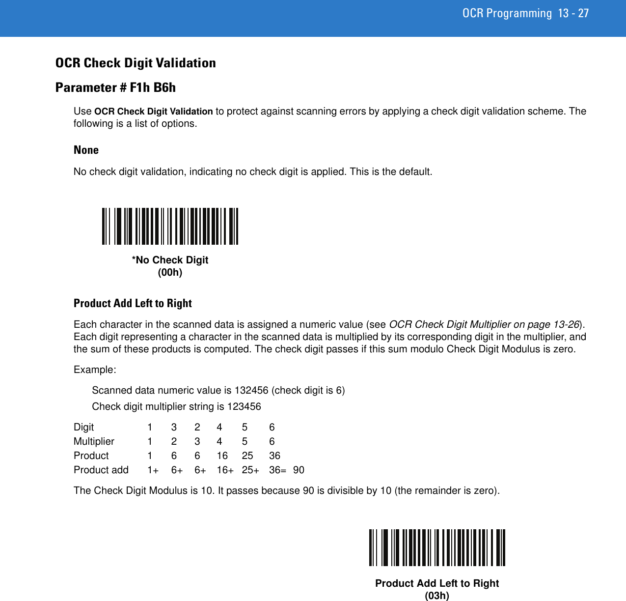 OCR Programming 13 - 27OCR Check Digit ValidationParameter # F1h B6hUse OCR Check Digit Validation to protect against scanning errors by applying a check digit validation scheme. The following is a list of options.NoneNo check digit validation, indicating no check digit is applied. This is the default.Product Add Left to RightEach character in the scanned data is assigned a numeric value (see OCR Check Digit Multiplier on page 13-26). Each digit representing a character in the scanned data is multiplied by its corresponding digit in the multiplier, and the sum of these products is computed. The check digit passes if this sum modulo Check Digit Modulus is zero. Example:Scanned data numeric value is 132456 (check digit is 6)Check digit multiplier string is 123456Digit 1 3 2 4 5 6Multiplier 1 2 3 4 5 6Product 1 6 6 16 25 36Product add  1+  6+  6+  16+  25+  36=  90The Check Digit Modulus is 10. It passes because 90 is divisible by 10 (the remainder is zero).*No Check Digit(00h)Product Add Left to Right(03h)