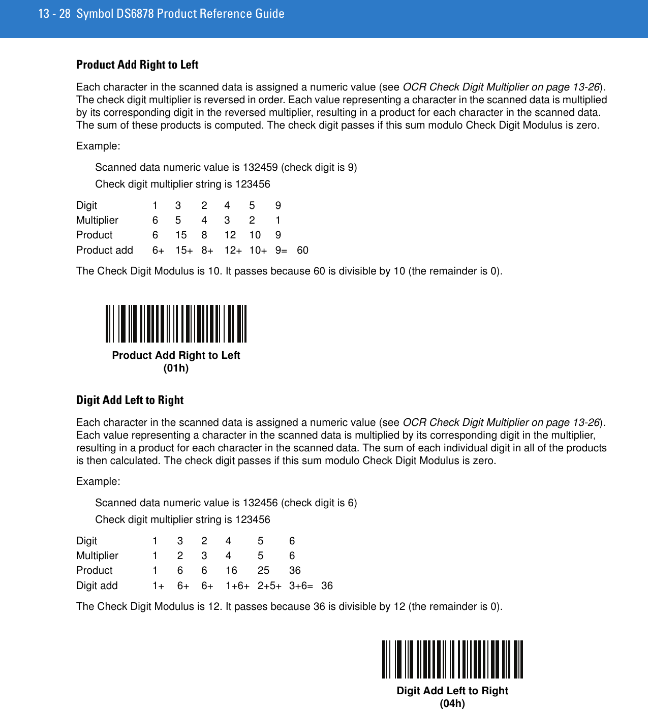 13 - 28 Symbol DS6878 Product Reference GuideProduct Add Right to LeftEach character in the scanned data is assigned a numeric value (see OCR Check Digit Multiplier on page 13-26). The check digit multiplier is reversed in order. Each value representing a character in the scanned data is multiplied by its corresponding digit in the reversed multiplier, resulting in a product for each character in the scanned data. The sum of these products is computed. The check digit passes if this sum modulo Check Digit Modulus is zero. Example:Scanned data numeric value is 132459 (check digit is 9)Check digit multiplier string is 123456Digit  1 3  2 4  5  9Multiplier  6 5  4 3  2  1Product  6 15 8 12 10 9Product add  6+ 15+ 8+ 12+ 10+ 9= 60The Check Digit Modulus is 10. It passes because 60 is divisible by 10 (the remainder is 0).Digit Add Left to RightEach character in the scanned data is assigned a numeric value (see OCR Check Digit Multiplier on page 13-26). Each value representing a character in the scanned data is multiplied by its corresponding digit in the multiplier, resulting in a product for each character in the scanned data. The sum of each individual digit in all of the products is then calculated. The check digit passes if this sum modulo Check Digit Modulus is zero.Example:Scanned data numeric value is 132456 (check digit is 6)Check digit multiplier string is 123456Digit 1 3 2 4 5 6Multiplier 1 2 3 4 5 6Product 1 6 6 16 25 36Digit add  1+ 6+ 6+ 1+6+ 2+5+ 3+6= 36The Check Digit Modulus is 12. It passes because 36 is divisible by 12 (the remainder is 0).Product Add Right to Left(01h)Digit Add Left to Right(04h)