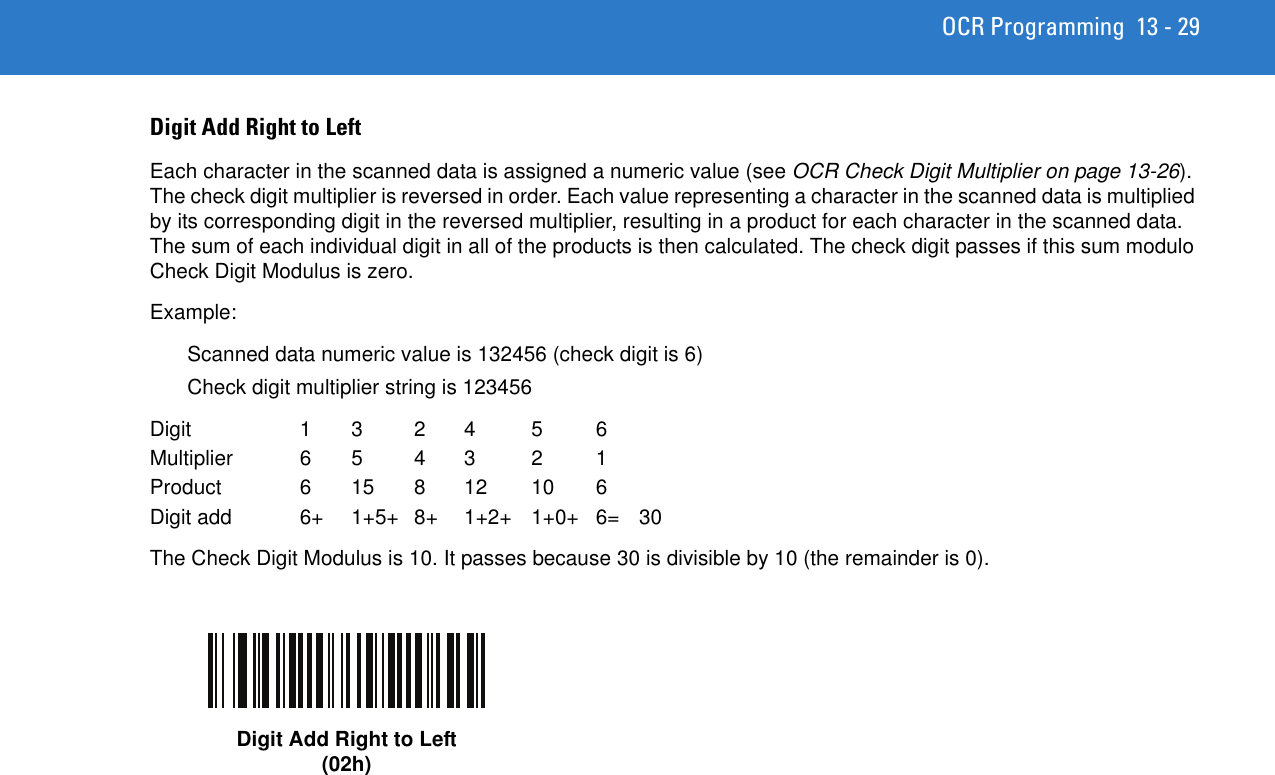 OCR Programming 13 - 29Digit Add Right to LeftEach character in the scanned data is assigned a numeric value (see OCR Check Digit Multiplier on page 13-26). The check digit multiplier is reversed in order. Each value representing a character in the scanned data is multiplied by its corresponding digit in the reversed multiplier, resulting in a product for each character in the scanned data. The sum of each individual digit in all of the products is then calculated. The check digit passes if this sum modulo Check Digit Modulus is zero.Example:Scanned data numeric value is 132456 (check digit is 6)Check digit multiplier string is 123456Digit 1 3 2 4 5 6Multiplier 6 5 4 3 2 1Product 6 15 8 12 10 6Digit add  6+  1+5+  8+  1+2+  1+0+  6=  30The Check Digit Modulus is 10. It passes because 30 is divisible by 10 (the remainder is 0).Digit Add Right to Left(02h)