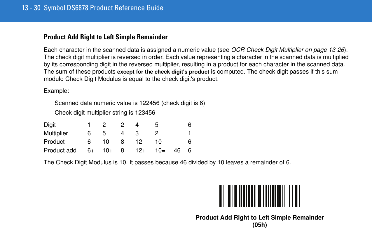 13 - 30 Symbol DS6878 Product Reference GuideProduct Add Right to Left Simple RemainderEach character in the scanned data is assigned a numeric value (see OCR Check Digit Multiplier on page 13-26). The check digit multiplier is reversed in order. Each value representing a character in the scanned data is multiplied by its corresponding digit in the reversed multiplier, resulting in a product for each character in the scanned data. The sum of these products except for the check digit&apos;s product is computed. The check digit passes if this sum modulo Check Digit Modulus is equal to the check digit&apos;s product. Example:Scanned data numeric value is 122456 (check digit is 6)Check digit multiplier string is 123456Digit 1 2 2 4 5 6Multiplier 6 5 4 3 2  1Product 6 10 8 12 10  6Product add  6+  10+  8+  12+  10=  46 6The Check Digit Modulus is 10. It passes because 46 divided by 10 leaves a remainder of 6.Product Add Right to Left Simple Remainder(05h)