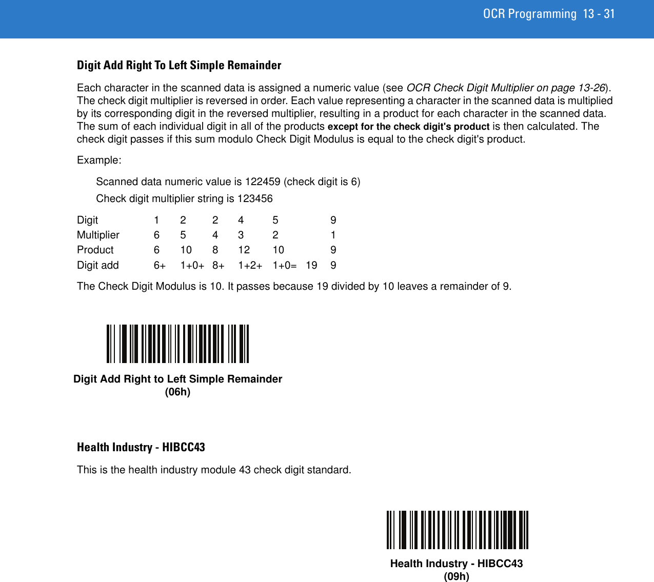 OCR Programming 13 - 31Digit Add Right To Left Simple RemainderEach character in the scanned data is assigned a numeric value (see OCR Check Digit Multiplier on page 13-26). The check digit multiplier is reversed in order. Each value representing a character in the scanned data is multiplied by its corresponding digit in the reversed multiplier, resulting in a product for each character in the scanned data. The sum of each individual digit in all of the products except for the check digit&apos;s product is then calculated. The check digit passes if this sum modulo Check Digit Modulus is equal to the check digit&apos;s product.Example:Scanned data numeric value is 122459 (check digit is 6)Check digit multiplier string is 123456Digit 1 2 2 4 5 9Multiplier 6 5 4 3 2  1Product 6 10 8 12 10  9Digit add  6+  1+0+  8+  1+2+  1+0=  19 9The Check Digit Modulus is 10. It passes because 19 divided by 10 leaves a remainder of 9.Health Industry - HIBCC43This is the health industry module 43 check digit standard.Digit Add Right to Left Simple Remainder(06h)Health Industry - HIBCC43(09h)