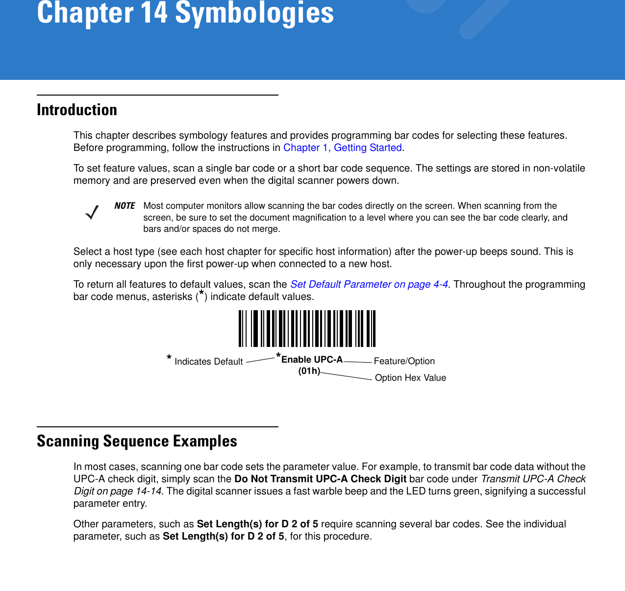 Chapter 14 SymbologiesIntroductionThis chapter describes symbology features and provides programming bar codes for selecting these features. Before programming, follow the instructions in Chapter 1, Getting Started.To set feature values, scan a single bar code or a short bar code sequence. The settings are stored in non-volatile memory and are preserved even when the digital scanner powers down.Select a host type (see each host chapter for specific host information) after the power-up beeps sound. This is only necessary upon the first power-up when connected to a new host.To return all features to default values, scan the Set Default Parameter on page 4-4. Throughout the programming bar code menus, asterisks (*) indicate default values.Scanning Sequence ExamplesIn most cases, scanning one bar code sets the parameter value. For example, to transmit bar code data without the UPC-A check digit, simply scan the Do Not Transmit UPC-A Check Digit bar code under Transmit UPC-A Check Digit on page 14-14. The digital scanner issues a fast warble beep and the LED turns green, signifying a successful parameter entry.Other parameters, such as Set Length(s) for D 2 of 5 require scanning several bar codes. See the individual parameter, such as Set Length(s) for D 2 of 5, for this procedure.NOTE Most computer monitors allow scanning the bar codes directly on the screen. When scanning from the screen, be sure to set the document magnification to a level where you can see the bar code clearly, and bars and/or spaces do not merge.*Enable UPC-A(01h) Feature/Option* Indicates DefaultOption Hex Value 