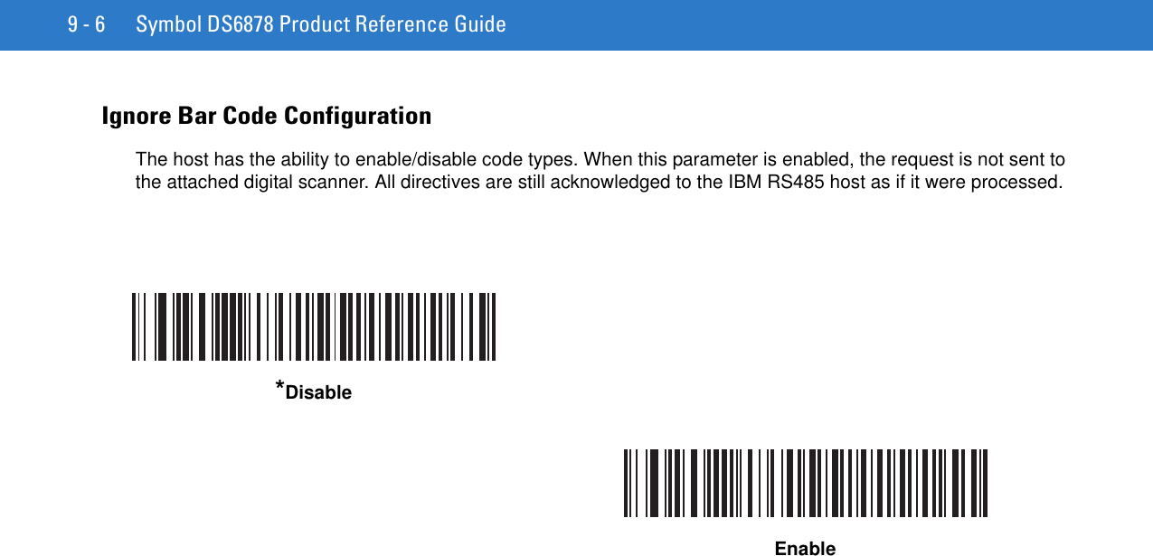 9 - 6 Symbol DS6878 Product Reference GuideIgnore Bar Code ConfigurationThe host has the ability to enable/disable code types. When this parameter is enabled, the request is not sent to the attached digital scanner. All directives are still acknowledged to the IBM RS485 host as if it were processed.*DisableEnable
