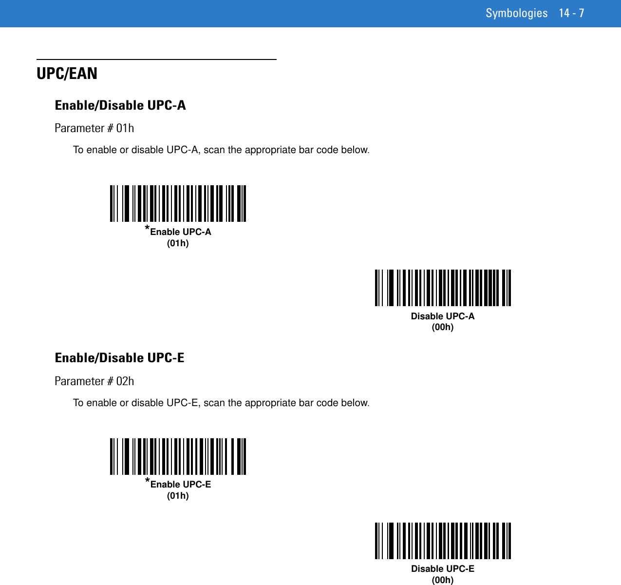 Symbologies 14 - 7UPC/EANEnable/Disable UPC-AParameter # 01hTo enable or disable UPC-A, scan the appropriate bar code below. Enable/Disable UPC-EParameter # 02hTo enable or disable UPC-E, scan the appropriate bar code below. *Enable UPC-A(01h)Disable UPC-A(00h)*Enable UPC-E(01h)Disable UPC-E(00h)