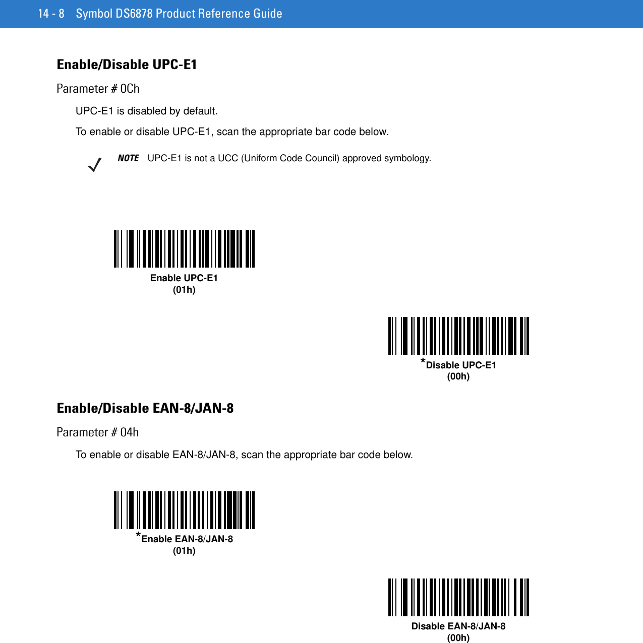 14 - 8 Symbol DS6878 Product Reference GuideEnable/Disable UPC-E1Parameter # 0ChUPC-E1 is disabled by default.To enable or disable UPC-E1, scan the appropriate bar code below.Enable/Disable EAN-8/JAN-8Parameter # 04hTo enable or disable EAN-8/JAN-8, scan the appropriate bar code below. NOTE UPC-E1 is not a UCC (Uniform Code Council) approved symbology.Enable UPC-E1(01h)*Disable UPC-E1(00h)*Enable EAN-8/JAN-8(01h)Disable EAN-8/JAN-8(00h)