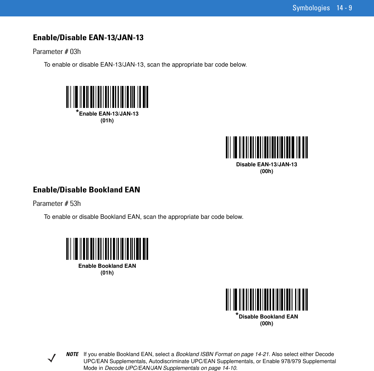 Symbologies 14 - 9Enable/Disable EAN-13/JAN-13Parameter # 03hTo enable or disable EAN-13/JAN-13, scan the appropriate bar code below. Enable/Disable Bookland EANParameter # 53hTo enable or disable Bookland EAN, scan the appropriate bar code below. *Enable EAN-13/JAN-13(01h)Disable EAN-13/JAN-13(00h)Enable Bookland EAN (01h)*Disable Bookland EAN(00h)NOTE If you enable Bookland EAN, select a Bookland ISBN Format on page 14-21. Also select either Decode UPC/EAN Supplementals, Autodiscriminate UPC/EAN Supplementals, or Enable 978/979 Supplemental Mode in Decode UPC/EAN/JAN Supplementals on page 14-10.