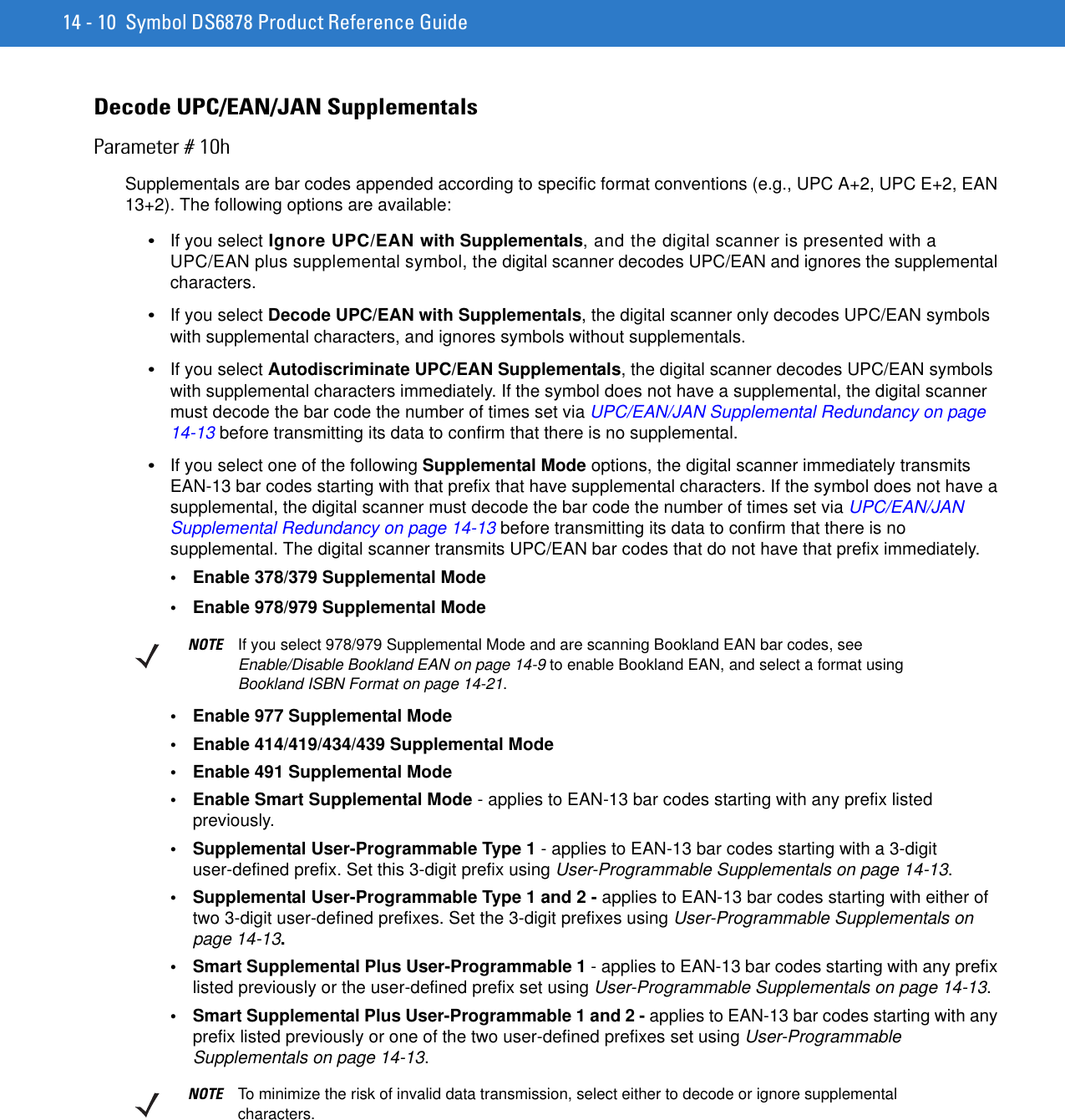 14 - 10 Symbol DS6878 Product Reference GuideDecode UPC/EAN/JAN SupplementalsParameter # 10hSupplementals are bar codes appended according to specific format conventions (e.g., UPC A+2, UPC E+2, EAN 13+2). The following options are available:•If you select Ignore UPC/EAN with Supplementals, and the digital scanner is presented with a UPC/EAN plus supplemental symbol, the digital scanner decodes UPC/EAN and ignores the supplemental characters.•If you select Decode UPC/EAN with Supplementals, the digital scanner only decodes UPC/EAN symbols with supplemental characters, and ignores symbols without supplementals.•If you select Autodiscriminate UPC/EAN Supplementals, the digital scanner decodes UPC/EAN symbols with supplemental characters immediately. If the symbol does not have a supplemental, the digital scanner must decode the bar code the number of times set via UPC/EAN/JAN Supplemental Redundancy on page 14-13 before transmitting its data to confirm that there is no supplemental.•If you select one of the following Supplemental Mode options, the digital scanner immediately transmits EAN-13 bar codes starting with that prefix that have supplemental characters. If the symbol does not have a supplemental, the digital scanner must decode the bar code the number of times set via UPC/EAN/JAN Supplemental Redundancy on page 14-13 before transmitting its data to confirm that there is no supplemental. The digital scanner transmits UPC/EAN bar codes that do not have that prefix immediately.• Enable 378/379 Supplemental Mode• Enable 978/979 Supplemental Mode• Enable 977 Supplemental Mode• Enable 414/419/434/439 Supplemental Mode• Enable 491 Supplemental Mode• Enable Smart Supplemental Mode - applies to EAN-13 bar codes starting with any prefix listed previously.• Supplemental User-Programmable Type 1 - applies to EAN-13 bar codes starting with a 3-digit user-defined prefix. Set this 3-digit prefix using User-Programmable Supplementals on page 14-13.• Supplemental User-Programmable Type 1 and 2 - applies to EAN-13 bar codes starting with either of two 3-digit user-defined prefixes. Set the 3-digit prefixes using User-Programmable Supplementals on page 14-13.• Smart Supplemental Plus User-Programmable 1 - applies to EAN-13 bar codes starting with any prefix listed previously or the user-defined prefix set using User-Programmable Supplementals on page 14-13.• Smart Supplemental Plus User-Programmable 1 and 2 - applies to EAN-13 bar codes starting with any prefix listed previously or one of the two user-defined prefixes set using User-Programmable Supplementals on page 14-13.NOTE If you select 978/979 Supplemental Mode and are scanning Bookland EAN bar codes, see Enable/Disable Bookland EAN on page 14-9 to enable Bookland EAN, and select a format using Bookland ISBN Format on page 14-21.NOTE To minimize the risk of invalid data transmission, select either to decode or ignore supplemental characters.