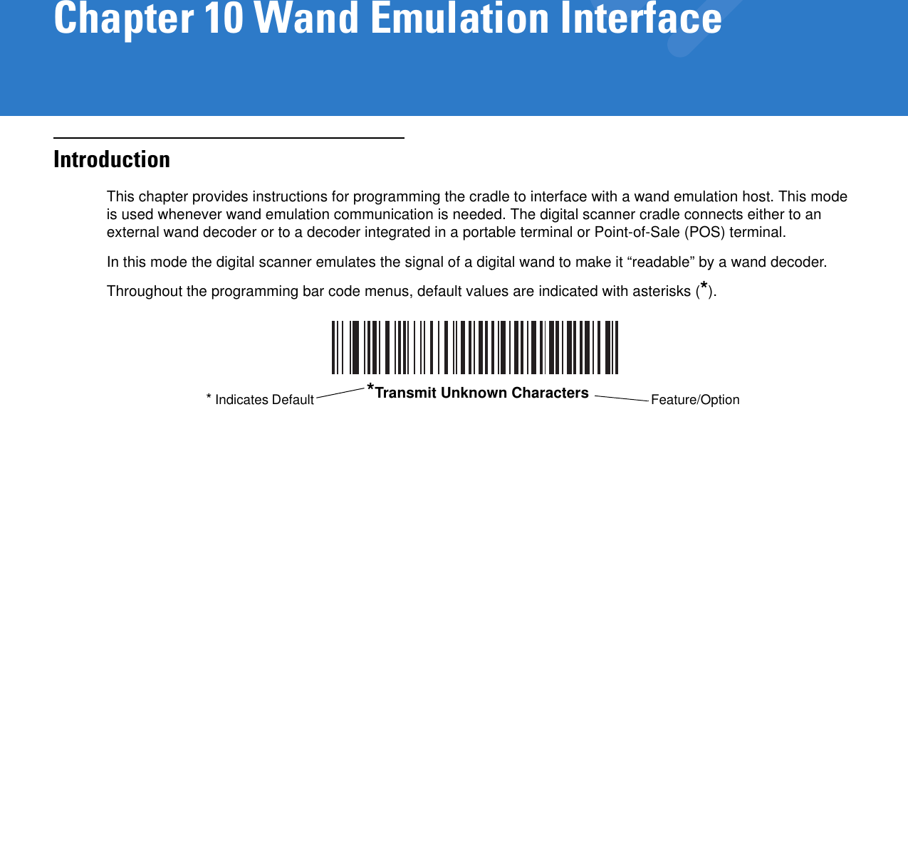 Chapter 10 Wand Emulation InterfaceIntroductionThis chapter provides instructions for programming the cradle to interface with a wand emulation host. This mode is used whenever wand emulation communication is needed. The digital scanner cradle connects either to an external wand decoder or to a decoder integrated in a portable terminal or Point-of-Sale (POS) terminal.In this mode the digital scanner emulates the signal of a digital wand to make it “readable” by a wand decoder.Throughout the programming bar code menus, default values are indicated with asterisks (*).*Transmit Unknown Characters Feature/Option* Indicates Default