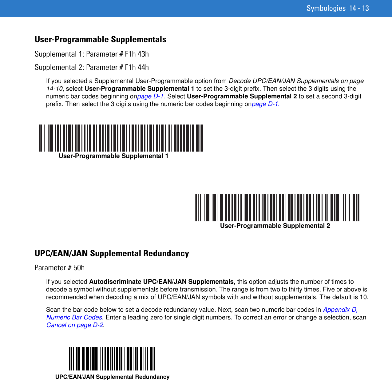 Symbologies 14 - 13User-Programmable SupplementalsSupplemental 1: Parameter # F1h 43hSupplemental 2: Parameter # F1h 44hIf you selected a Supplemental User-Programmable option from Decode UPC/EAN/JAN Supplementals on page 14-10, select User-Programmable Supplemental 1 to set the 3-digit prefix. Then select the 3 digits using the numeric bar codes beginning onpage D-1. Select User-Programmable Supplemental 2 to set a second 3-digit prefix. Then select the 3 digits using the numeric bar codes beginning onpage D-1.UPC/EAN/JAN Supplemental RedundancyParameter # 50hIf you selected Autodiscriminate UPC/EAN/JAN Supplementals, this option adjusts the number of times to decode a symbol without supplementals before transmission. The range is from two to thirty times. Five or above is recommended when decoding a mix of UPC/EAN/JAN symbols with and without supplementals. The default is 10.Scan the bar code below to set a decode redundancy value. Next, scan two numeric bar codes in Appendix D, Numeric Bar Codes. Enter a leading zero for single digit numbers. To correct an error or change a selection, scan Cancel on page D-2.User-Programmable Supplemental 1User-Programmable Supplemental 2UPC/EAN/JAN Supplemental Redundancy