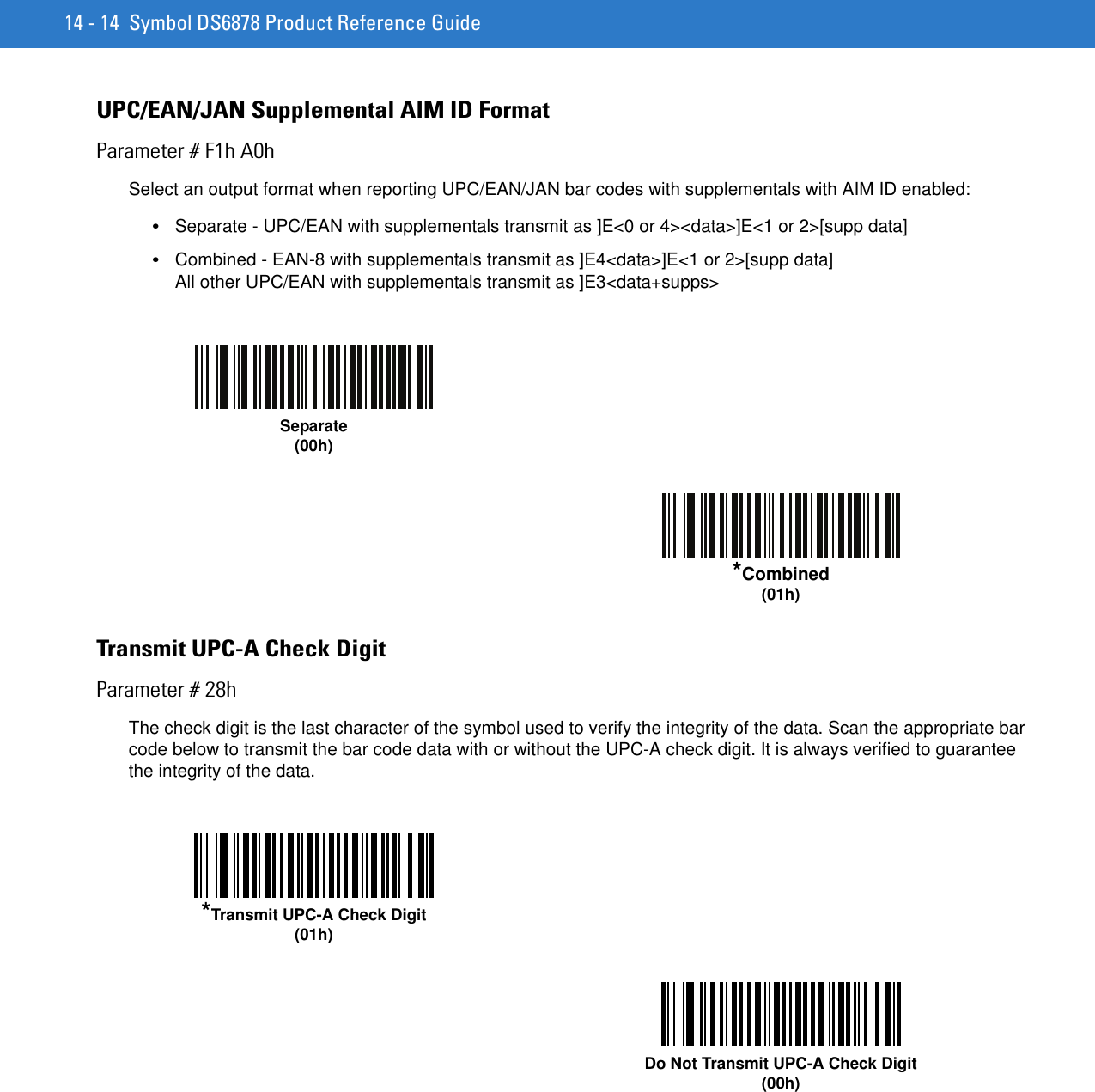 14 - 14 Symbol DS6878 Product Reference GuideUPC/EAN/JAN Supplemental AIM ID FormatParameter # F1h A0hSelect an output format when reporting UPC/EAN/JAN bar codes with supplementals with AIM ID enabled:•Separate - UPC/EAN with supplementals transmit as ]E&lt;0 or 4&gt;&lt;data&gt;]E&lt;1 or 2&gt;[supp data]•Combined - EAN-8 with supplementals transmit as ]E4&lt;data&gt;]E&lt;1 or 2&gt;[supp data]All other UPC/EAN with supplementals transmit as ]E3&lt;data+supps&gt;Transmit UPC-A Check DigitParameter # 28hThe check digit is the last character of the symbol used to verify the integrity of the data. Scan the appropriate bar code below to transmit the bar code data with or without the UPC-A check digit. It is always verified to guarantee the integrity of the data. Separate(00h)*Combined(01h)*Transmit UPC-A Check Digit(01h)Do Not Transmit UPC-A Check Digit(00h)