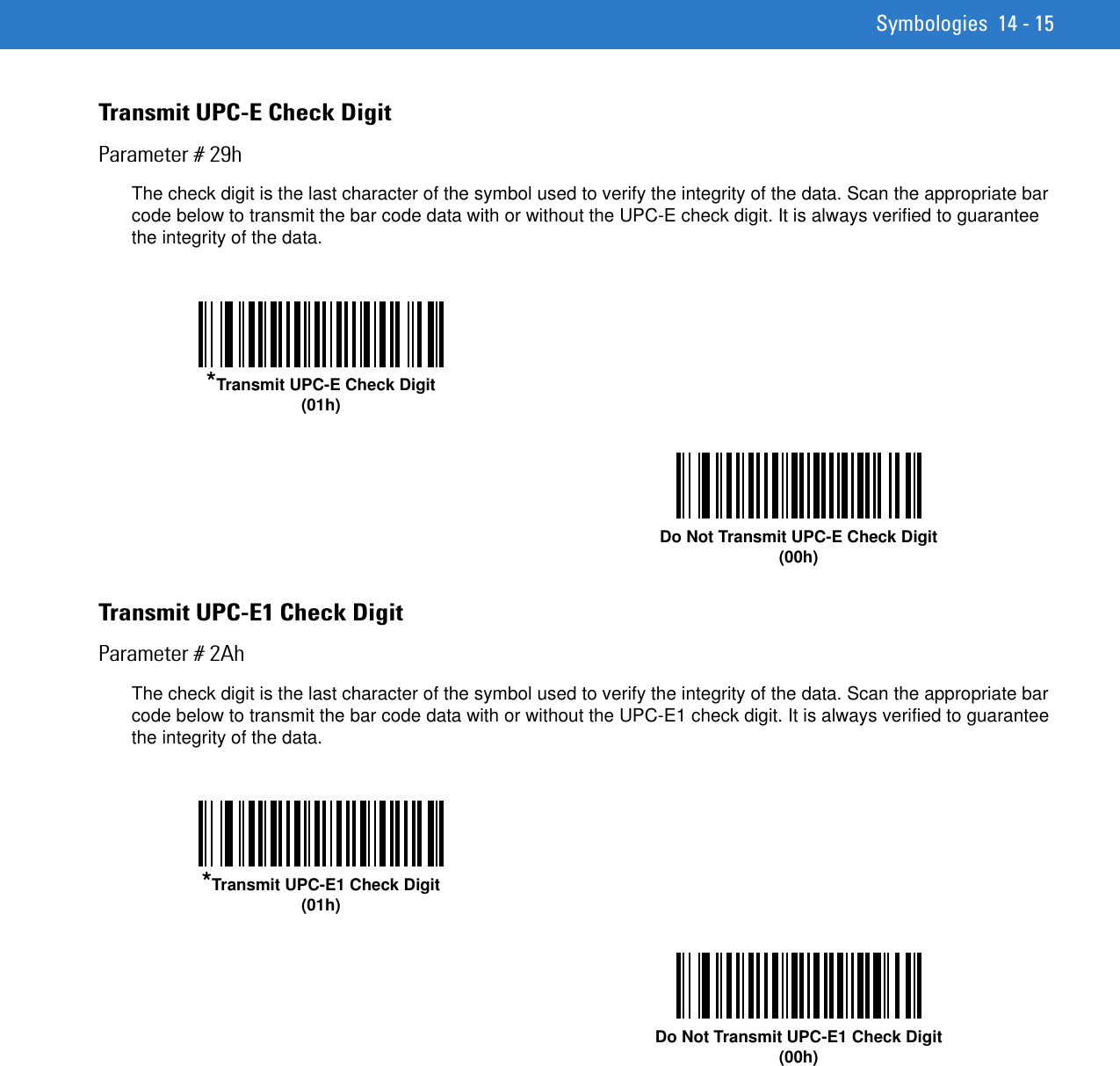 Symbologies 14 - 15Transmit UPC-E Check DigitParameter # 29hThe check digit is the last character of the symbol used to verify the integrity of the data. Scan the appropriate bar code below to transmit the bar code data with or without the UPC-E check digit. It is always verified to guarantee the integrity of the data. Transmit UPC-E1 Check DigitParameter # 2AhThe check digit is the last character of the symbol used to verify the integrity of the data. Scan the appropriate bar code below to transmit the bar code data with or without the UPC-E1 check digit. It is always verified to guarantee the integrity of the data. *Transmit UPC-E Check Digit(01h)Do Not Transmit UPC-E Check Digit(00h)*Transmit UPC-E1 Check Digit(01h)Do Not Transmit UPC-E1 Check Digit(00h)