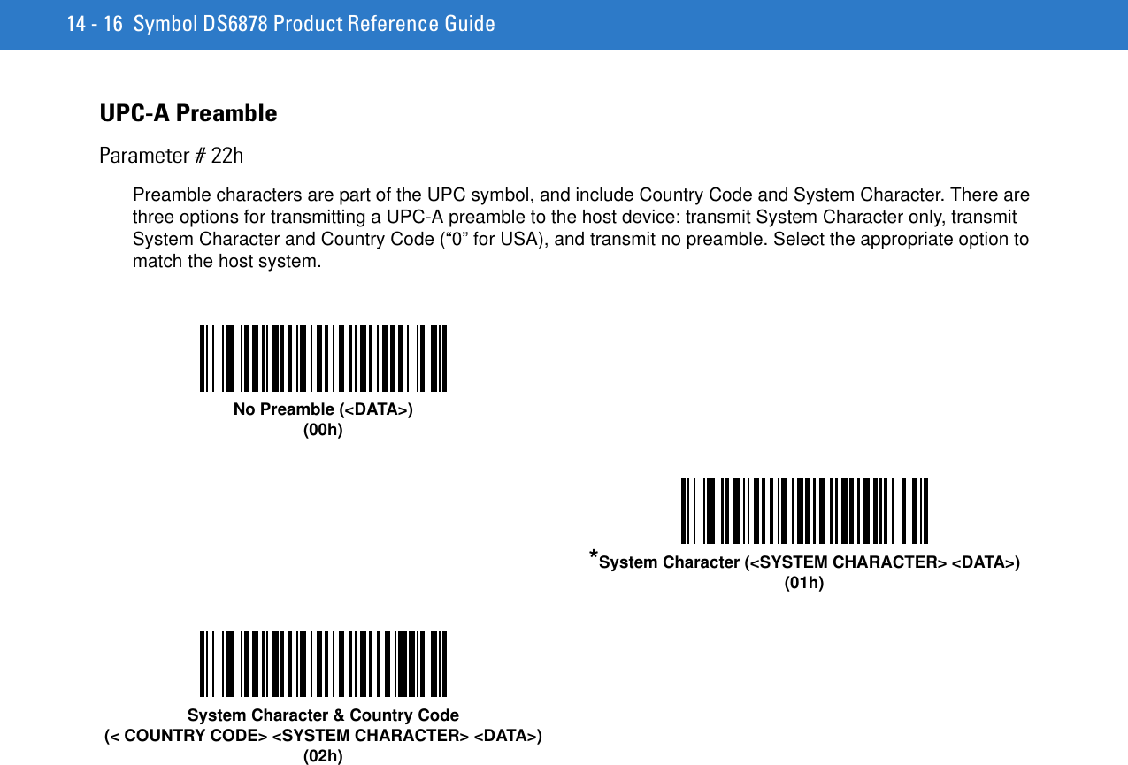 14 - 16 Symbol DS6878 Product Reference GuideUPC-A PreambleParameter # 22hPreamble characters are part of the UPC symbol, and include Country Code and System Character. There are three options for transmitting a UPC-A preamble to the host device: transmit System Character only, transmit System Character and Country Code (“0” for USA), and transmit no preamble. Select the appropriate option to match the host system.No Preamble (&lt;DATA&gt;)(00h)*System Character (&lt;SYSTEM CHARACTER&gt; &lt;DATA&gt;)(01h)System Character &amp; Country Code(&lt; COUNTRY CODE&gt; &lt;SYSTEM CHARACTER&gt; &lt;DATA&gt;)(02h)