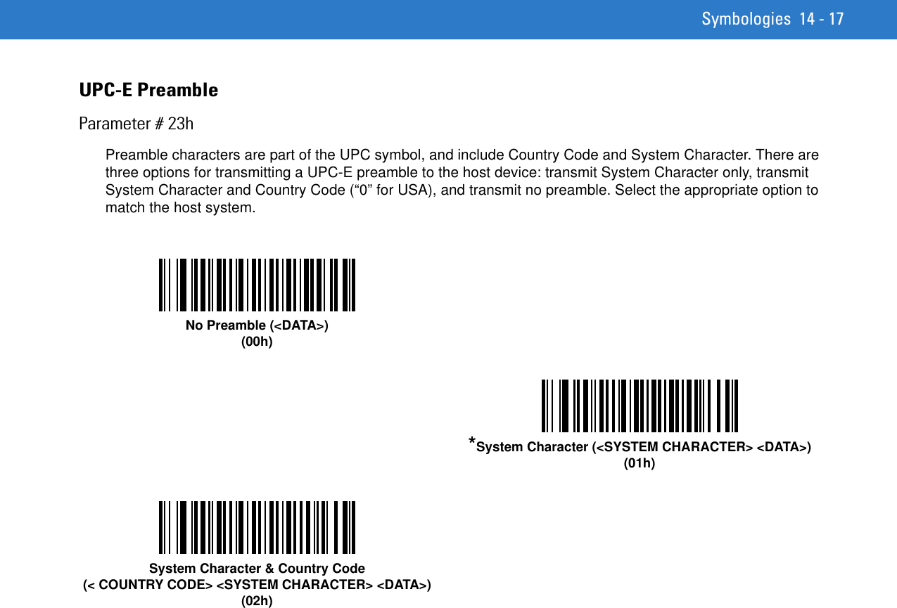 Symbologies 14 - 17UPC-E PreambleParameter # 23hPreamble characters are part of the UPC symbol, and include Country Code and System Character. There are three options for transmitting a UPC-E preamble to the host device: transmit System Character only, transmit System Character and Country Code (“0” for USA), and transmit no preamble. Select the appropriate option to match the host system.No Preamble (&lt;DATA&gt;)(00h)*System Character (&lt;SYSTEM CHARACTER&gt; &lt;DATA&gt;)(01h)System Character &amp; Country Code(&lt; COUNTRY CODE&gt; &lt;SYSTEM CHARACTER&gt; &lt;DATA&gt;)(02h)