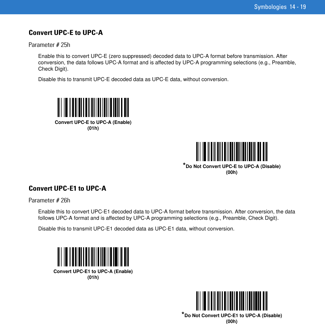 Symbologies 14 - 19Convert UPC-E to UPC-AParameter # 25hEnable this to convert UPC-E (zero suppressed) decoded data to UPC-A format before transmission. After conversion, the data follows UPC-A format and is affected by UPC-A programming selections (e.g., Preamble, Check Digit).Disable this to transmit UPC-E decoded data as UPC-E data, without conversion. Convert UPC-E1 to UPC-AParameter # 26hEnable this to convert UPC-E1 decoded data to UPC-A format before transmission. After conversion, the data follows UPC-A format and is affected by UPC-A programming selections (e.g., Preamble, Check Digit).Disable this to transmit UPC-E1 decoded data as UPC-E1 data, without conversion. Convert UPC-E to UPC-A (Enable)(01h)*Do Not Convert UPC-E to UPC-A (Disable)(00h)Convert UPC-E1 to UPC-A (Enable)(01h)*Do Not Convert UPC-E1 to UPC-A (Disable)(00h)