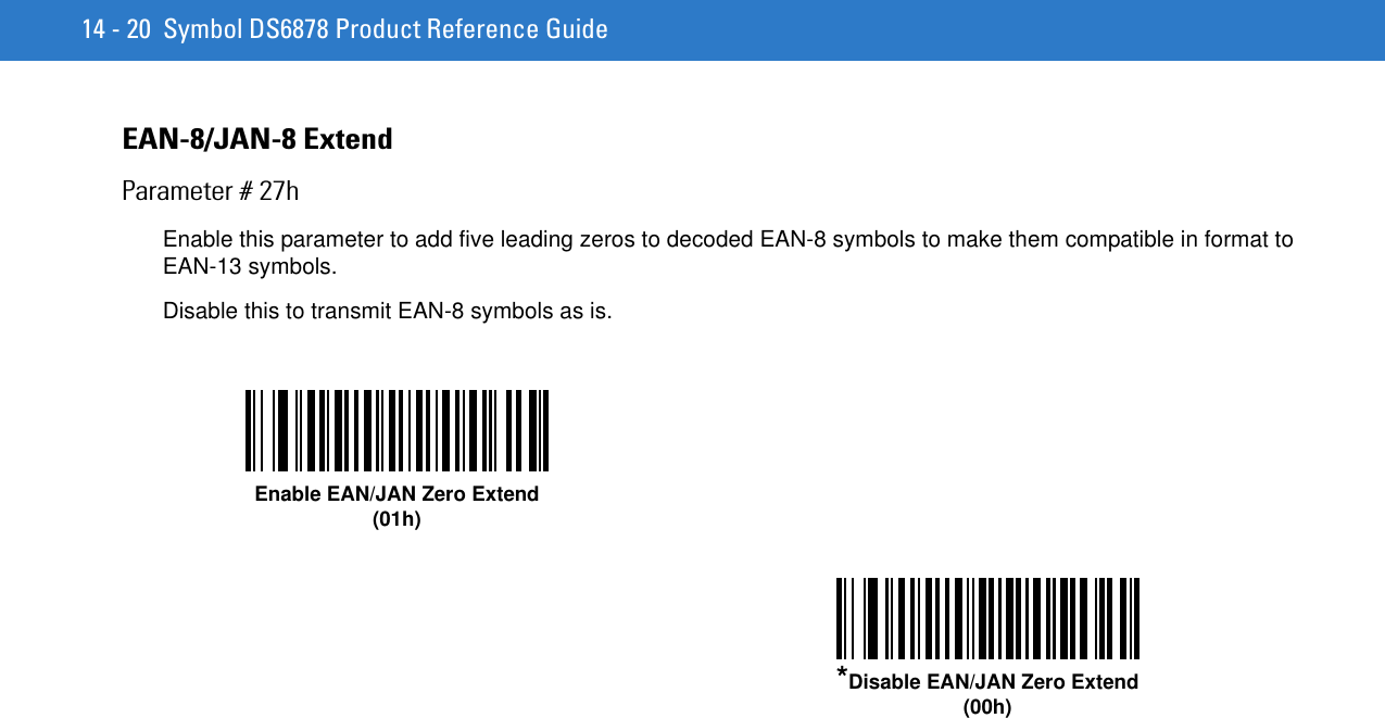 14 - 20 Symbol DS6878 Product Reference GuideEAN-8/JAN-8 ExtendParameter # 27hEnable this parameter to add five leading zeros to decoded EAN-8 symbols to make them compatible in format to EAN-13 symbols.Disable this to transmit EAN-8 symbols as is.Enable EAN/JAN Zero Extend(01h)*Disable EAN/JAN Zero Extend(00h)