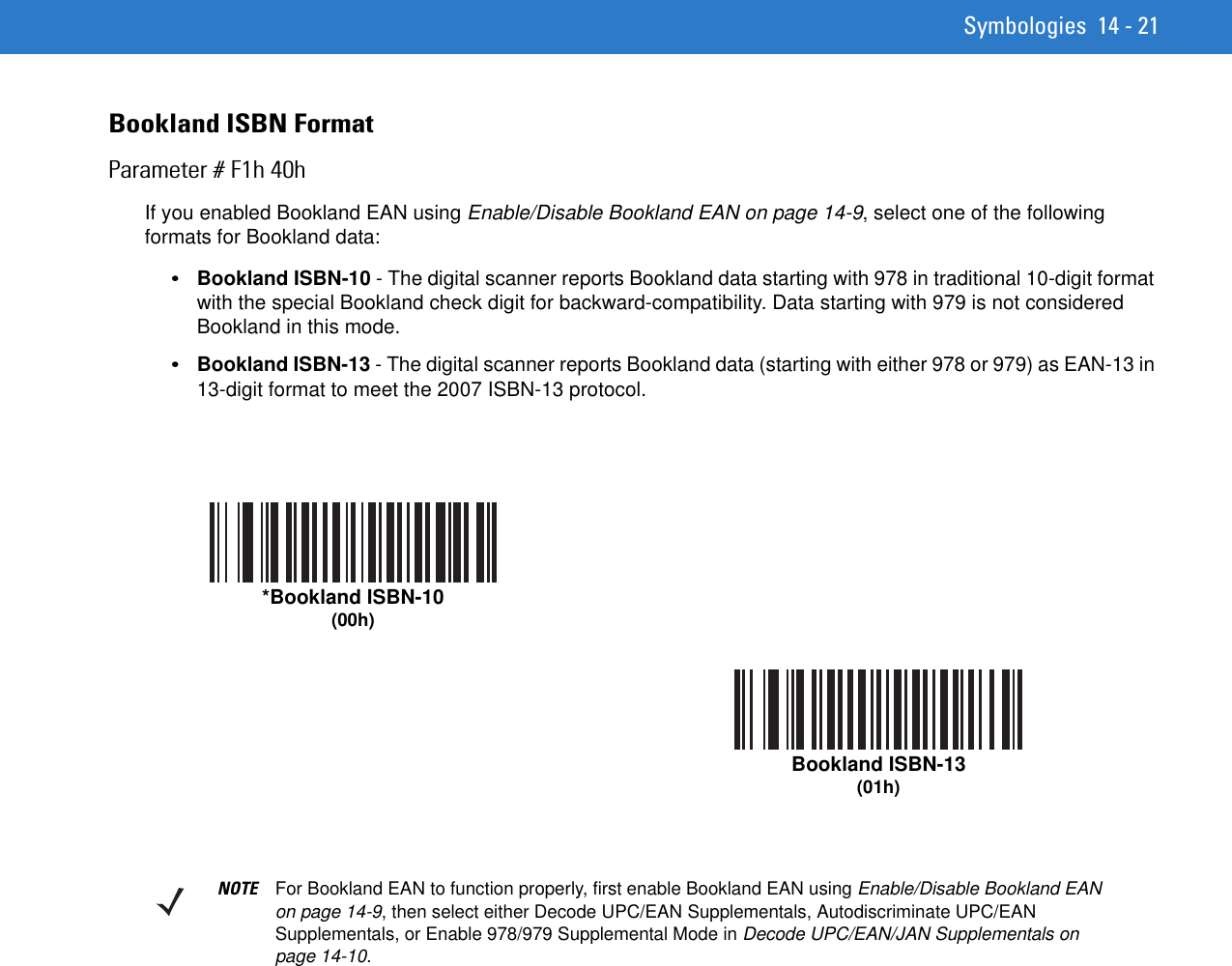 Symbologies 14 - 21Bookland ISBN FormatParameter # F1h 40hIf you enabled Bookland EAN using Enable/Disable Bookland EAN on page 14-9, select one of the following formats for Bookland data: •Bookland ISBN-10 - The digital scanner reports Bookland data starting with 978 in traditional 10-digit format with the special Bookland check digit for backward-compatibility. Data starting with 979 is not considered Bookland in this mode.•Bookland ISBN-13 - The digital scanner reports Bookland data (starting with either 978 or 979) as EAN-13 in 13-digit format to meet the 2007 ISBN-13 protocol.*Bookland ISBN-10(00h)Bookland ISBN-13(01h)NOTE For Bookland EAN to function properly, first enable Bookland EAN using Enable/Disable Bookland EAN on page 14-9, then select either Decode UPC/EAN Supplementals, Autodiscriminate UPC/EAN Supplementals, or Enable 978/979 Supplemental Mode in Decode UPC/EAN/JAN Supplementals on page 14-10.