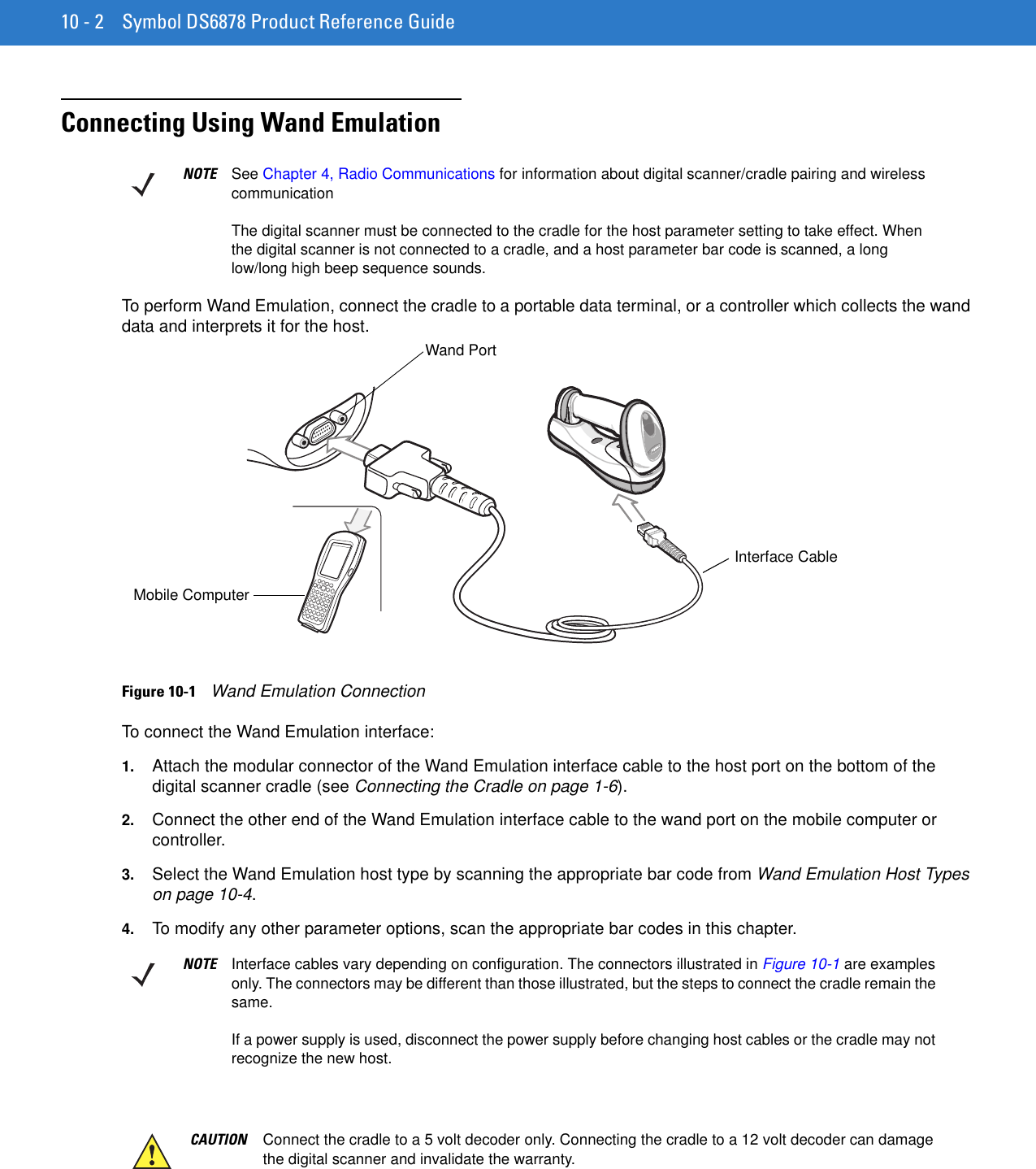 10 - 2 Symbol DS6878 Product Reference GuideConnecting Using Wand EmulationTo perform Wand Emulation, connect the cradle to a portable data terminal, or a controller which collects the wand data and interprets it for the host.Figure 10-1    Wand Emulation ConnectionTo connect the Wand Emulation interface:1. Attach the modular connector of the Wand Emulation interface cable to the host port on the bottom of the digital scanner cradle (see Connecting the Cradle on page 1-6).2. Connect the other end of the Wand Emulation interface cable to the wand port on the mobile computer or controller.3. Select the Wand Emulation host type by scanning the appropriate bar code from Wand Emulation Host Types on page 10-4.4. To modify any other parameter options, scan the appropriate bar codes in this chapter.NOTE See Chapter 4, Radio Communications for information about digital scanner/cradle pairing and wireless communicationThe digital scanner must be connected to the cradle for the host parameter setting to take effect. When the digital scanner is not connected to a cradle, and a host parameter bar code is scanned, a long low/long high beep sequence sounds.Wand PortMobile ComputerInterface CableNOTE Interface cables vary depending on configuration. The connectors illustrated in Figure 10-1 are examples only. The connectors may be different than those illustrated, but the steps to connect the cradle remain the same.If a power supply is used, disconnect the power supply before changing host cables or the cradle may not recognize the new host.CAUTION Connect the cradle to a 5 volt decoder only. Connecting the cradle to a 12 volt decoder can damage the digital scanner and invalidate the warranty.