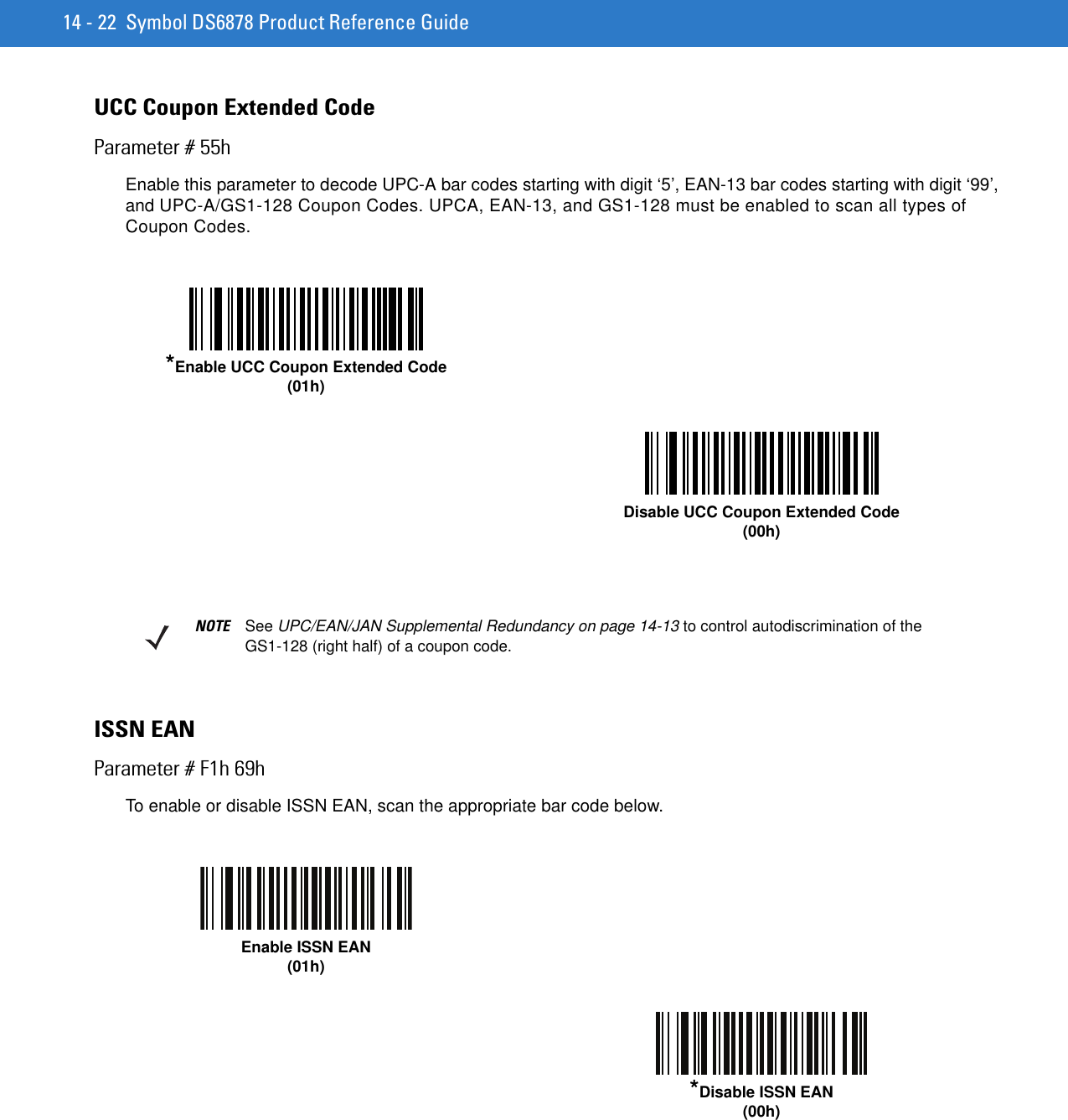 14 - 22 Symbol DS6878 Product Reference GuideUCC Coupon Extended CodeParameter # 55hEnable this parameter to decode UPC-A bar codes starting with digit ‘5’, EAN-13 bar codes starting with digit ‘99’, and UPC-A/GS1-128 Coupon Codes. UPCA, EAN-13, and GS1-128 must be enabled to scan all types of Coupon Codes. ISSN EANParameter # F1h 69hTo enable or disable ISSN EAN, scan the appropriate bar code below.*Enable UCC Coupon Extended Code(01h)Disable UCC Coupon Extended Code(00h)NOTE See UPC/EAN/JAN Supplemental Redundancy on page 14-13 to control autodiscrimination of the GS1-128 (right half) of a coupon code. Enable ISSN EAN (01h)*Disable ISSN EAN (00h)