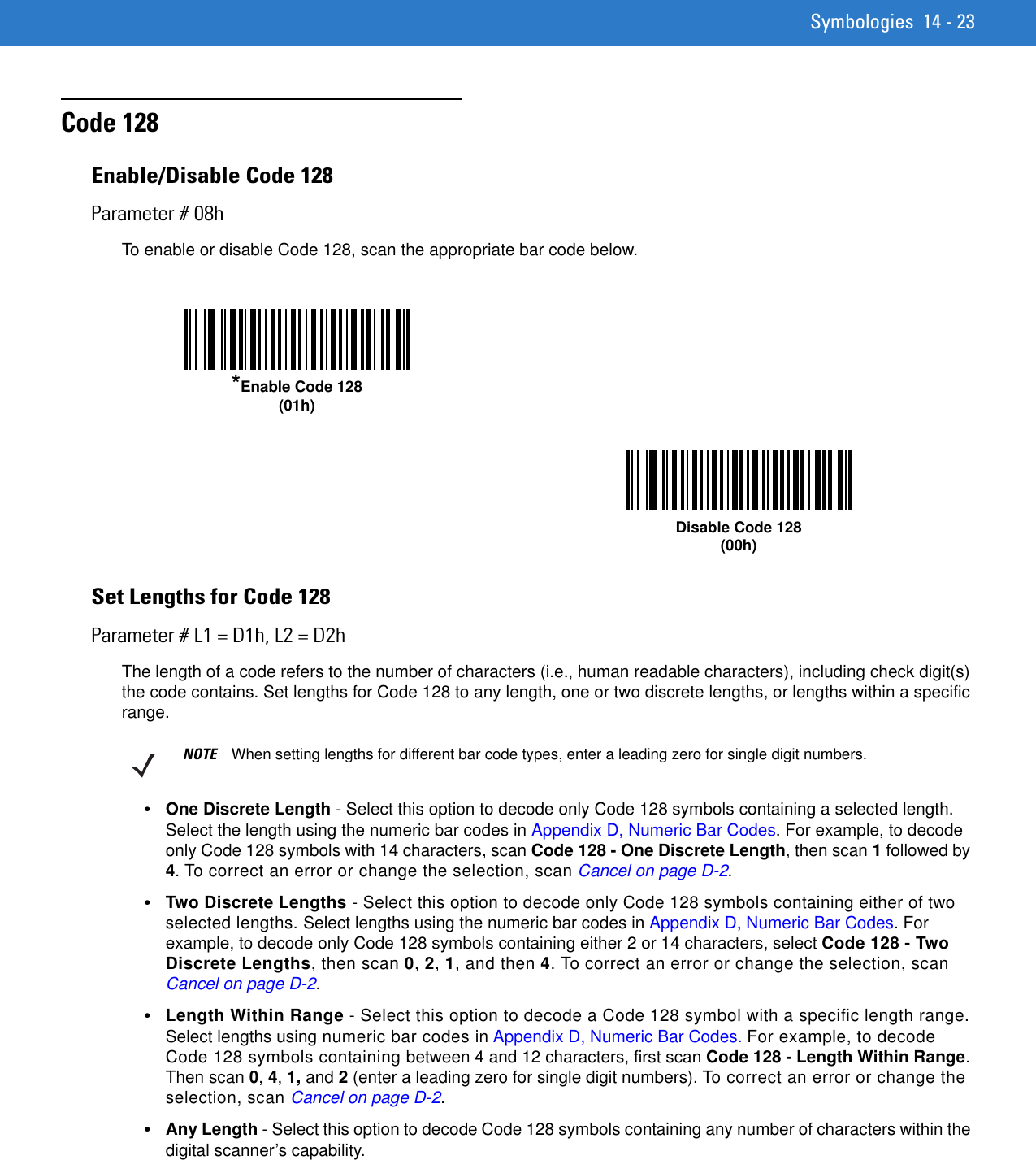 Symbologies 14 - 23Code 128Enable/Disable Code 128Parameter # 08hTo enable or disable Code 128, scan the appropriate bar code below. Set Lengths for Code 128Parameter # L1 = D1h, L2 = D2hThe length of a code refers to the number of characters (i.e., human readable characters), including check digit(s) the code contains. Set lengths for Code 128 to any length, one or two discrete lengths, or lengths within a specific range.•One Discrete Length - Select this option to decode only Code 128 symbols containing a selected length. Select the length using the numeric bar codes in Appendix D, Numeric Bar Codes. For example, to decode only Code 128 symbols with 14 characters, scan Code 128 - One Discrete Length, then scan 1 followed by 4. To correct an error or change the selection, scan Cancel on page D-2.•Two Discrete Lengths - Select this option to decode only Code 128 symbols containing either of two selected lengths. Select lengths using the numeric bar codes in Appendix D, Numeric Bar Codes. For example, to decode only Code 128 symbols containing either 2 or 14 characters, select Code 128 - Two Discrete Lengths, then scan 0, 2, 1, and then 4. To correct an error or change the selection, scan Cancel on page D-2.•Length Within Range - Select this option to decode a Code 128 symbol with a specific length range. Select lengths using numeric bar codes in Appendix D, Numeric Bar Codes. For example, to decode Code 128 symbols containing between 4 and 12 characters, first scan Code 128 - Length Within Range. Then scan 0, 4, 1, and 2 (enter a leading zero for single digit numbers). To correct an error or change the selection, scan Cancel on page D-2.•Any Length - Select this option to decode Code 128 symbols containing any number of characters within the digital scanner’s capability.*Enable Code 128(01h)Disable Code 128(00h)NOTE When setting lengths for different bar code types, enter a leading zero for single digit numbers.