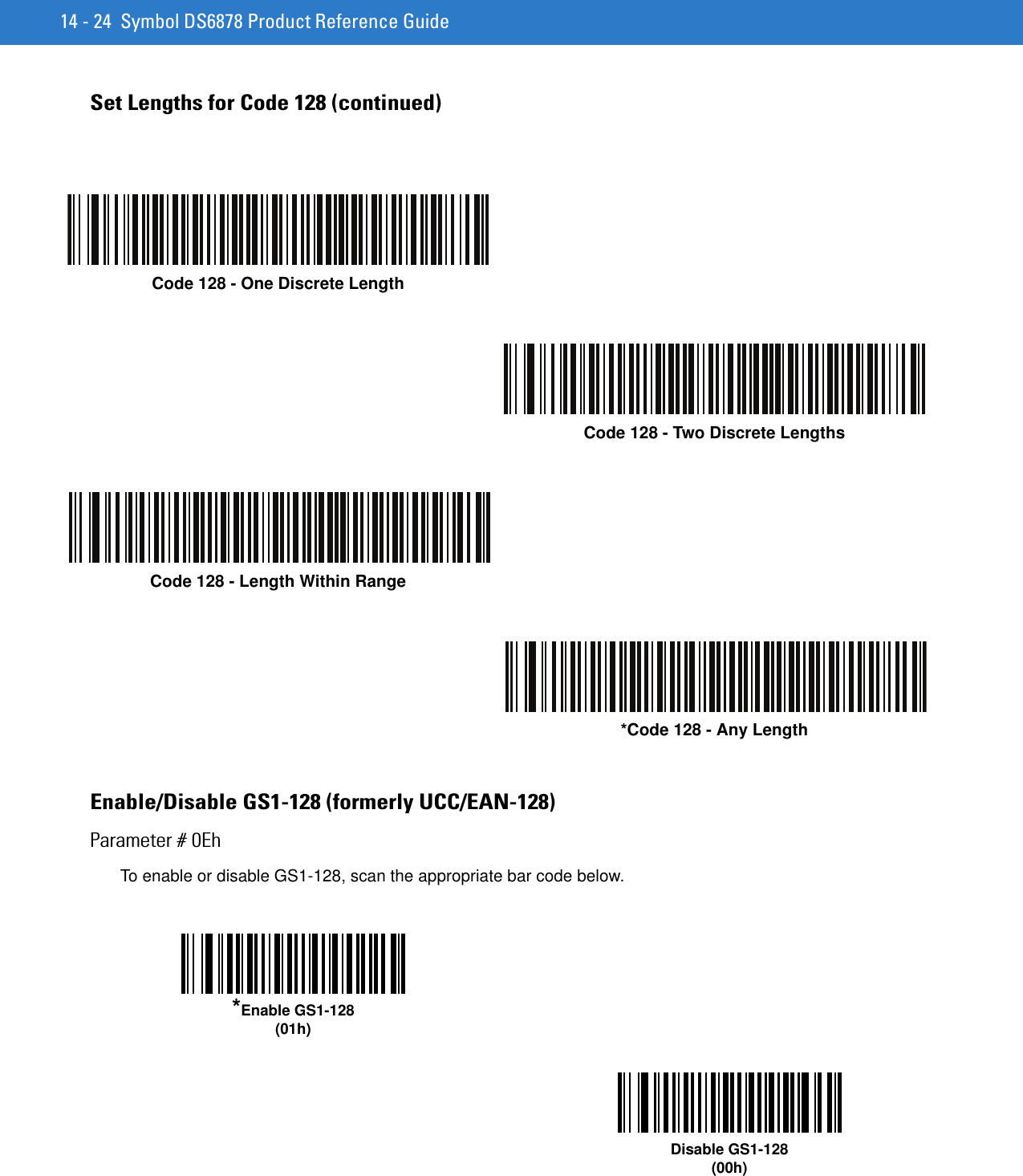 14 - 24 Symbol DS6878 Product Reference GuideSet Lengths for Code 128 (continued)Enable/Disable GS1-128 (formerly UCC/EAN-128)Parameter # 0EhTo enable or disable GS1-128, scan the appropriate bar code below. Code 128 - One Discrete LengthCode 128 - Two Discrete LengthsCode 128 - Length Within Range*Code 128 - Any Length*Enable GS1-128(01h)Disable GS1-128(00h)