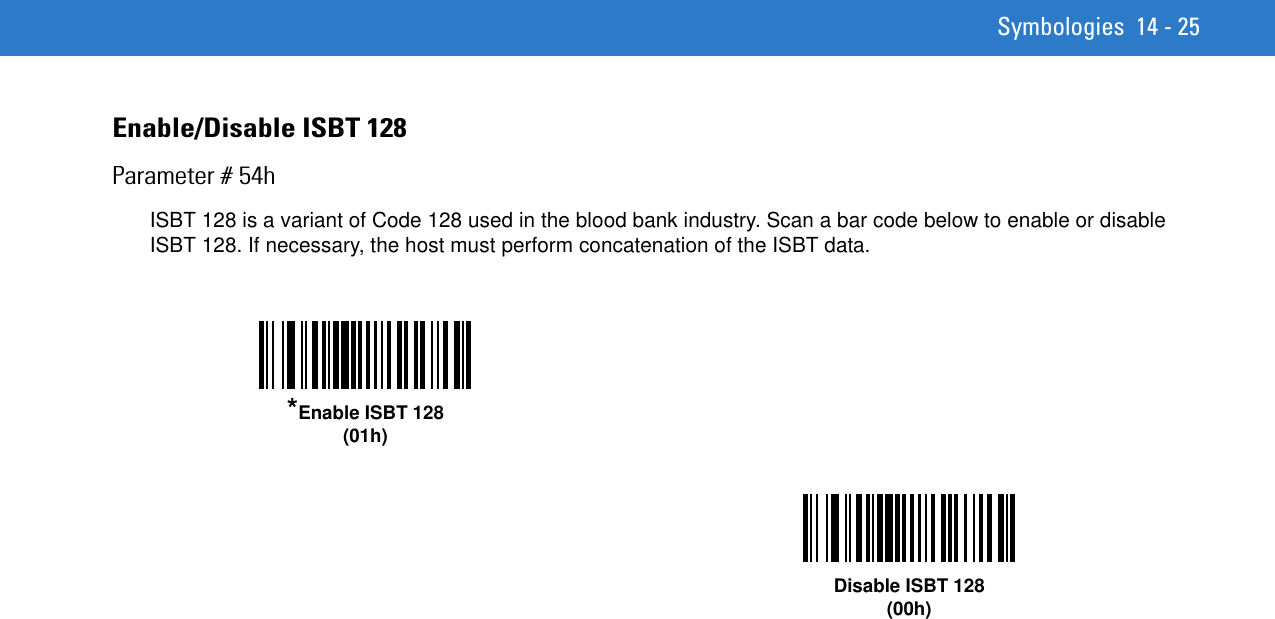 Symbologies 14 - 25Enable/Disable ISBT 128Parameter # 54hISBT 128 is a variant of Code 128 used in the blood bank industry. Scan a bar code below to enable or disable ISBT 128. If necessary, the host must perform concatenation of the ISBT data.*Enable ISBT 128(01h)Disable ISBT 128(00h)