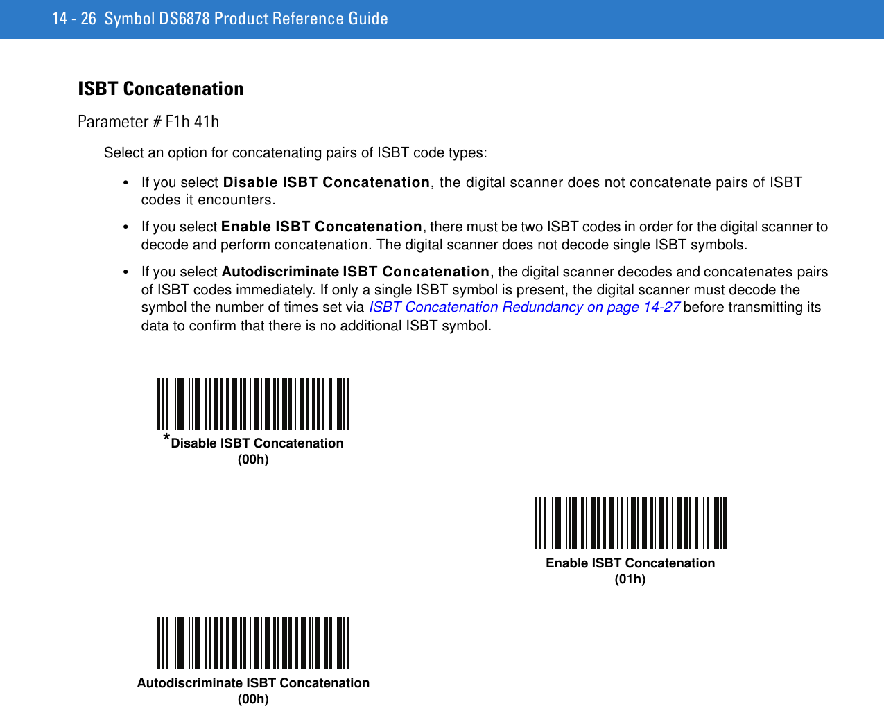 14 - 26 Symbol DS6878 Product Reference GuideISBT ConcatenationParameter # F1h 41hSelect an option for concatenating pairs of ISBT code types:•If you select Disable ISBT Concatenation, the digital scanner does not concatenate pairs of ISBT codes it encounters.•If you select Enable ISBT Concatenation, there must be two ISBT codes in order for the digital scanner to decode and perform concatenation. The digital scanner does not decode single ISBT symbols.•If you select Autodiscriminate ISBT Concatenation, the digital scanner decodes and concatenates pairs of ISBT codes immediately. If only a single ISBT symbol is present, the digital scanner must decode the symbol the number of times set via ISBT Concatenation Redundancy on page 14-27 before transmitting its data to confirm that there is no additional ISBT symbol.*Disable ISBT Concatenation(00h)Enable ISBT Concatenation(01h)Autodiscriminate ISBT Concatenation(00h)