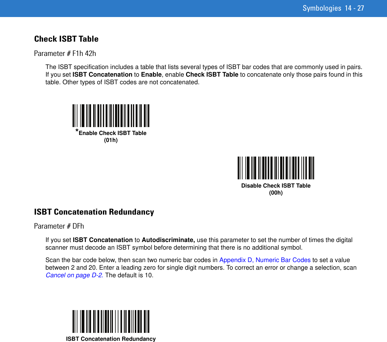 Symbologies 14 - 27Check ISBT TableParameter # F1h 42hThe ISBT specification includes a table that lists several types of ISBT bar codes that are commonly used in pairs. If you set ISBT Concatenation to Enable, enable Check ISBT Table to concatenate only those pairs found in this table. Other types of ISBT codes are not concatenated. ISBT Concatenation RedundancyParameter # DFhIf you set ISBT Concatenation to Autodiscriminate, use this parameter to set the number of times the digital scanner must decode an ISBT symbol before determining that there is no additional symbol.Scan the bar code below, then scan two numeric bar codes in Appendix D, Numeric Bar Codes to set a value between 2 and 20. Enter a leading zero for single digit numbers. To correct an error or change a selection, scan Cancel on page D-2. The default is 10.*Enable Check ISBT Table(01h)Disable Check ISBT Table(00h)ISBT Concatenation Redundancy