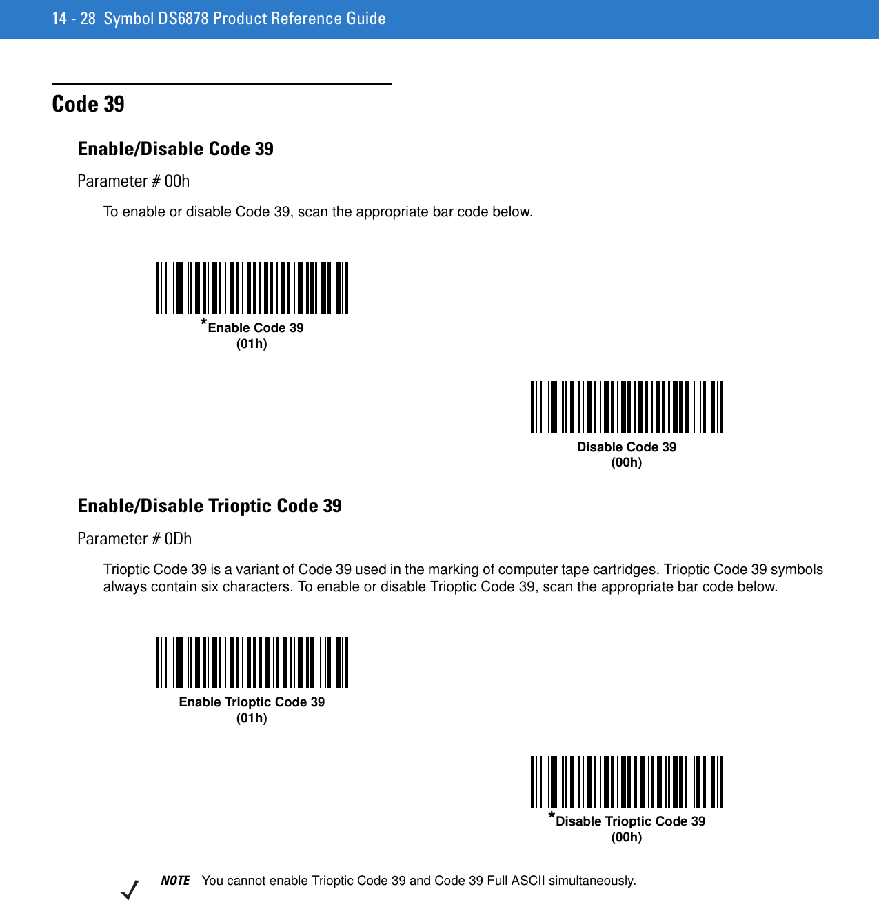 14 - 28 Symbol DS6878 Product Reference GuideCode 39Enable/Disable Code 39Parameter # 00hTo enable or disable Code 39, scan the appropriate bar code below.Enable/Disable Trioptic Code 39Parameter # 0DhTrioptic Code 39 is a variant of Code 39 used in the marking of computer tape cartridges. Trioptic Code 39 symbols always contain six characters. To enable or disable Trioptic Code 39, scan the appropriate bar code below. *Enable Code 39(01h)Disable Code 39(00h)Enable Trioptic Code 39(01h)*Disable Trioptic Code 39(00h)NOTE You cannot enable Trioptic Code 39 and Code 39 Full ASCII simultaneously. 