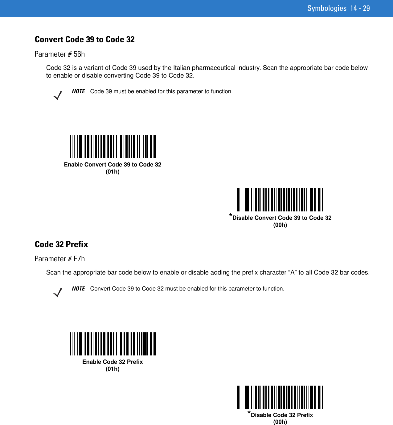 Symbologies 14 - 29Convert Code 39 to Code 32Parameter # 56hCode 32 is a variant of Code 39 used by the Italian pharmaceutical industry. Scan the appropriate bar code below to enable or disable converting Code 39 to Code 32.Code 32 PrefixParameter # E7hScan the appropriate bar code below to enable or disable adding the prefix character “A” to all Code 32 bar codes.NOTE Code 39 must be enabled for this parameter to function.Enable Convert Code 39 to Code 32(01h)*Disable Convert Code 39 to Code 32(00h)NOTE Convert Code 39 to Code 32 must be enabled for this parameter to function.Enable Code 32 Prefix(01h)*Disable Code 32 Prefix(00h)
