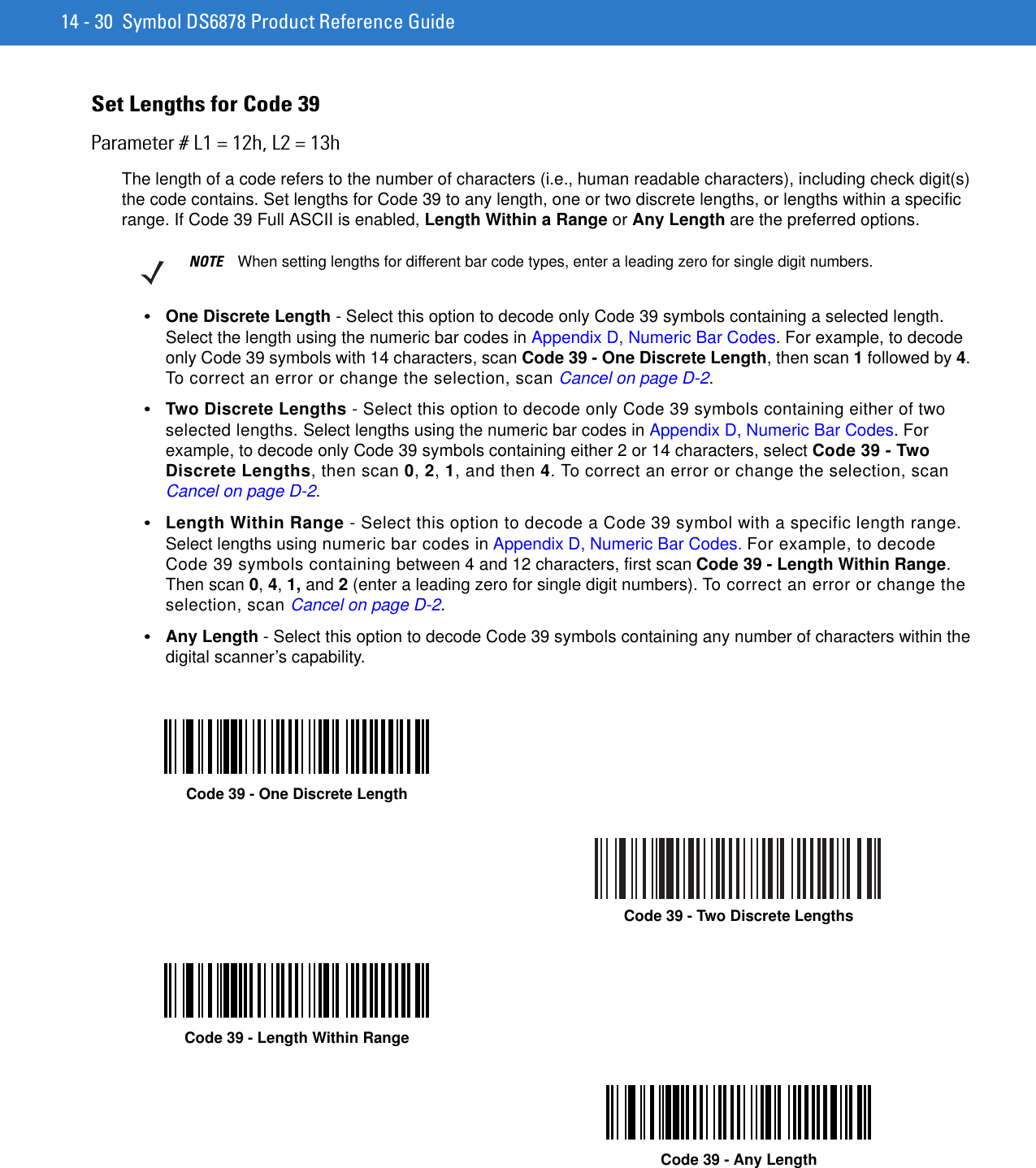 14 - 30 Symbol DS6878 Product Reference GuideSet Lengths for Code 39Parameter # L1 = 12h, L2 = 13hThe length of a code refers to the number of characters (i.e., human readable characters), including check digit(s) the code contains. Set lengths for Code 39 to any length, one or two discrete lengths, or lengths within a specific range. If Code 39 Full ASCII is enabled, Length Within a Range or Any Length are the preferred options.•One Discrete Length - Select this option to decode only Code 39 symbols containing a selected length. Select the length using the numeric bar codes in Appendix D, Numeric Bar Codes. For example, to decode only Code 39 symbols with 14 characters, scan Code 39 - One Discrete Length, then scan 1 followed by 4. To correct an error or change the selection, scan Cancel on page D-2.•Two Discrete Lengths - Select this option to decode only Code 39 symbols containing either of two selected lengths. Select lengths using the numeric bar codes in Appendix D, Numeric Bar Codes. For example, to decode only Code 39 symbols containing either 2 or 14 characters, select Code 39 - Two Discrete Lengths, then scan 0, 2, 1, and then 4. To correct an error or change the selection, scan Cancel on page D-2.•Length Within Range - Select this option to decode a Code 39 symbol with a specific length range. Select lengths using numeric bar codes in Appendix D, Numeric Bar Codes. For example, to decode Code 39 symbols containing between 4 and 12 characters, first scan Code 39 - Length Within Range. Then scan 0, 4, 1, and 2 (enter a leading zero for single digit numbers). To correct an error or change the selection, scan Cancel on page D-2.•Any Length - Select this option to decode Code 39 symbols containing any number of characters within the digital scanner’s capability.NOTE When setting lengths for different bar code types, enter a leading zero for single digit numbers.Code 39 - One Discrete LengthCode 39 - Two Discrete LengthsCode 39 - Length Within RangeCode 39 - Any Length